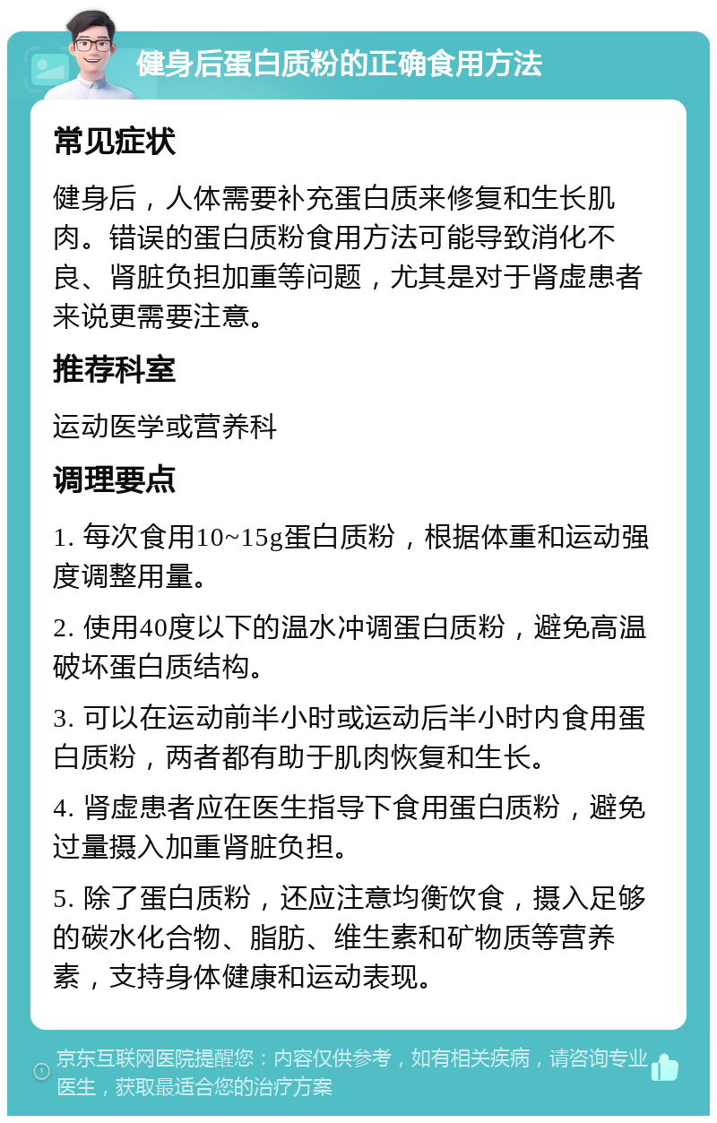 健身后蛋白质粉的正确食用方法 常见症状 健身后，人体需要补充蛋白质来修复和生长肌肉。错误的蛋白质粉食用方法可能导致消化不良、肾脏负担加重等问题，尤其是对于肾虚患者来说更需要注意。 推荐科室 运动医学或营养科 调理要点 1. 每次食用10~15g蛋白质粉，根据体重和运动强度调整用量。 2. 使用40度以下的温水冲调蛋白质粉，避免高温破坏蛋白质结构。 3. 可以在运动前半小时或运动后半小时内食用蛋白质粉，两者都有助于肌肉恢复和生长。 4. 肾虚患者应在医生指导下食用蛋白质粉，避免过量摄入加重肾脏负担。 5. 除了蛋白质粉，还应注意均衡饮食，摄入足够的碳水化合物、脂肪、维生素和矿物质等营养素，支持身体健康和运动表现。