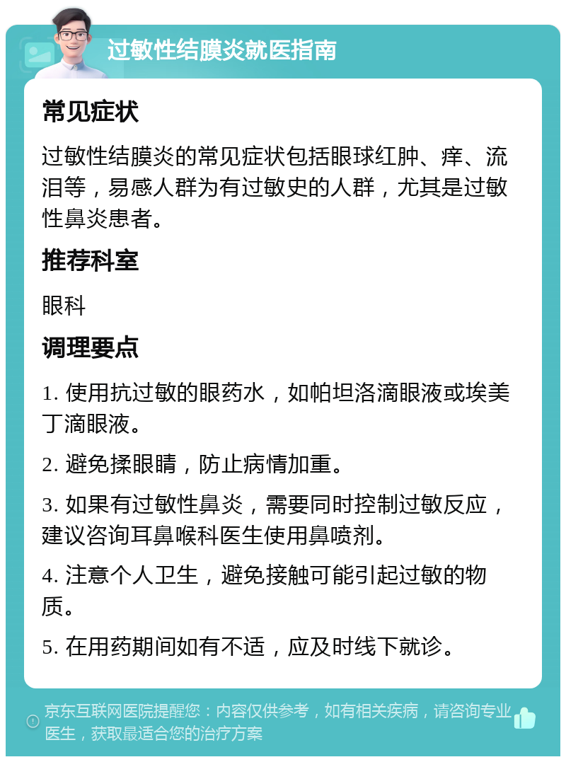 过敏性结膜炎就医指南 常见症状 过敏性结膜炎的常见症状包括眼球红肿、痒、流泪等，易感人群为有过敏史的人群，尤其是过敏性鼻炎患者。 推荐科室 眼科 调理要点 1. 使用抗过敏的眼药水，如帕坦洛滴眼液或埃美丁滴眼液。 2. 避免揉眼睛，防止病情加重。 3. 如果有过敏性鼻炎，需要同时控制过敏反应，建议咨询耳鼻喉科医生使用鼻喷剂。 4. 注意个人卫生，避免接触可能引起过敏的物质。 5. 在用药期间如有不适，应及时线下就诊。