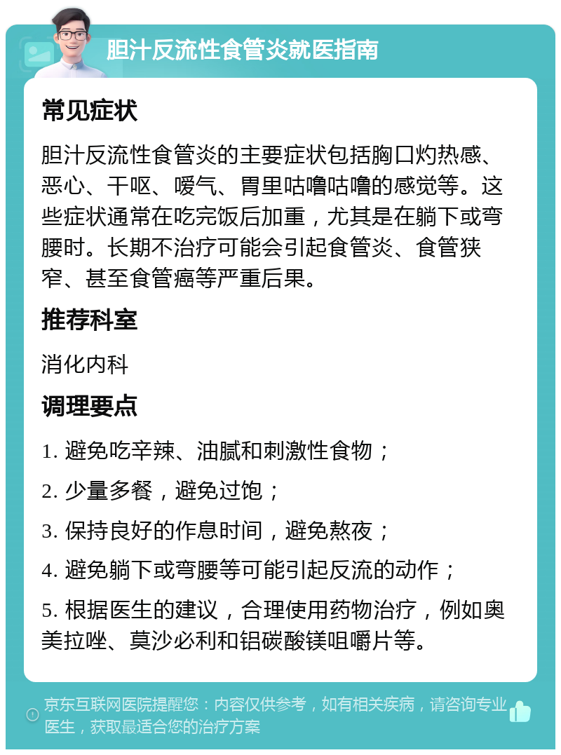 胆汁反流性食管炎就医指南 常见症状 胆汁反流性食管炎的主要症状包括胸口灼热感、恶心、干呕、嗳气、胃里咕噜咕噜的感觉等。这些症状通常在吃完饭后加重，尤其是在躺下或弯腰时。长期不治疗可能会引起食管炎、食管狭窄、甚至食管癌等严重后果。 推荐科室 消化内科 调理要点 1. 避免吃辛辣、油腻和刺激性食物； 2. 少量多餐，避免过饱； 3. 保持良好的作息时间，避免熬夜； 4. 避免躺下或弯腰等可能引起反流的动作； 5. 根据医生的建议，合理使用药物治疗，例如奥美拉唑、莫沙必利和铝碳酸镁咀嚼片等。