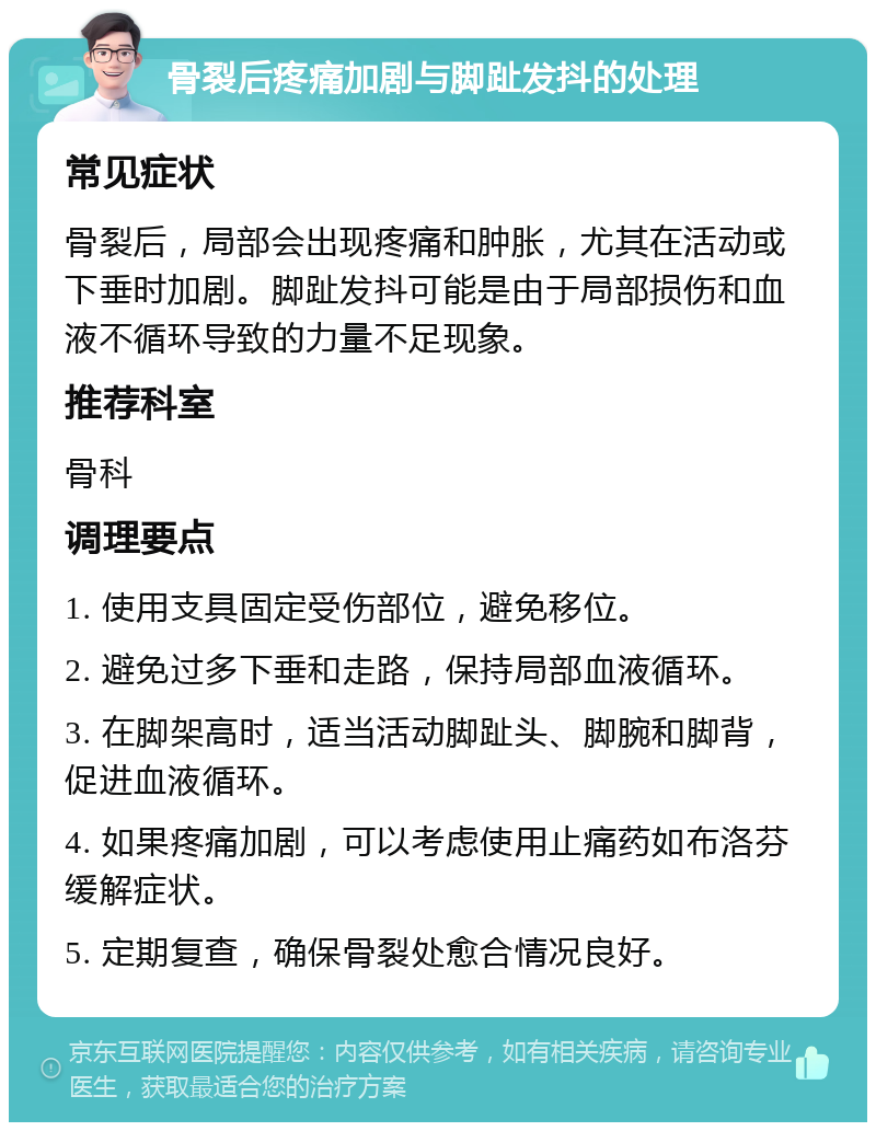 骨裂后疼痛加剧与脚趾发抖的处理 常见症状 骨裂后，局部会出现疼痛和肿胀，尤其在活动或下垂时加剧。脚趾发抖可能是由于局部损伤和血液不循环导致的力量不足现象。 推荐科室 骨科 调理要点 1. 使用支具固定受伤部位，避免移位。 2. 避免过多下垂和走路，保持局部血液循环。 3. 在脚架高时，适当活动脚趾头、脚腕和脚背，促进血液循环。 4. 如果疼痛加剧，可以考虑使用止痛药如布洛芬缓解症状。 5. 定期复查，确保骨裂处愈合情况良好。