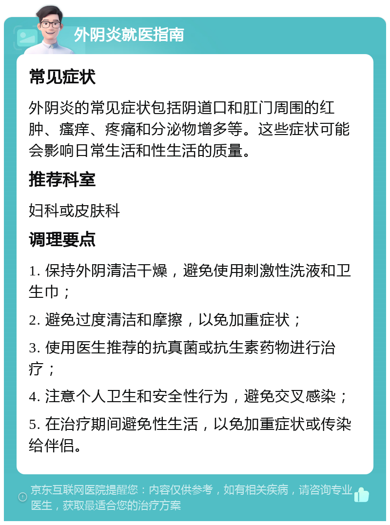 外阴炎就医指南 常见症状 外阴炎的常见症状包括阴道口和肛门周围的红肿、瘙痒、疼痛和分泌物增多等。这些症状可能会影响日常生活和性生活的质量。 推荐科室 妇科或皮肤科 调理要点 1. 保持外阴清洁干燥，避免使用刺激性洗液和卫生巾； 2. 避免过度清洁和摩擦，以免加重症状； 3. 使用医生推荐的抗真菌或抗生素药物进行治疗； 4. 注意个人卫生和安全性行为，避免交叉感染； 5. 在治疗期间避免性生活，以免加重症状或传染给伴侣。