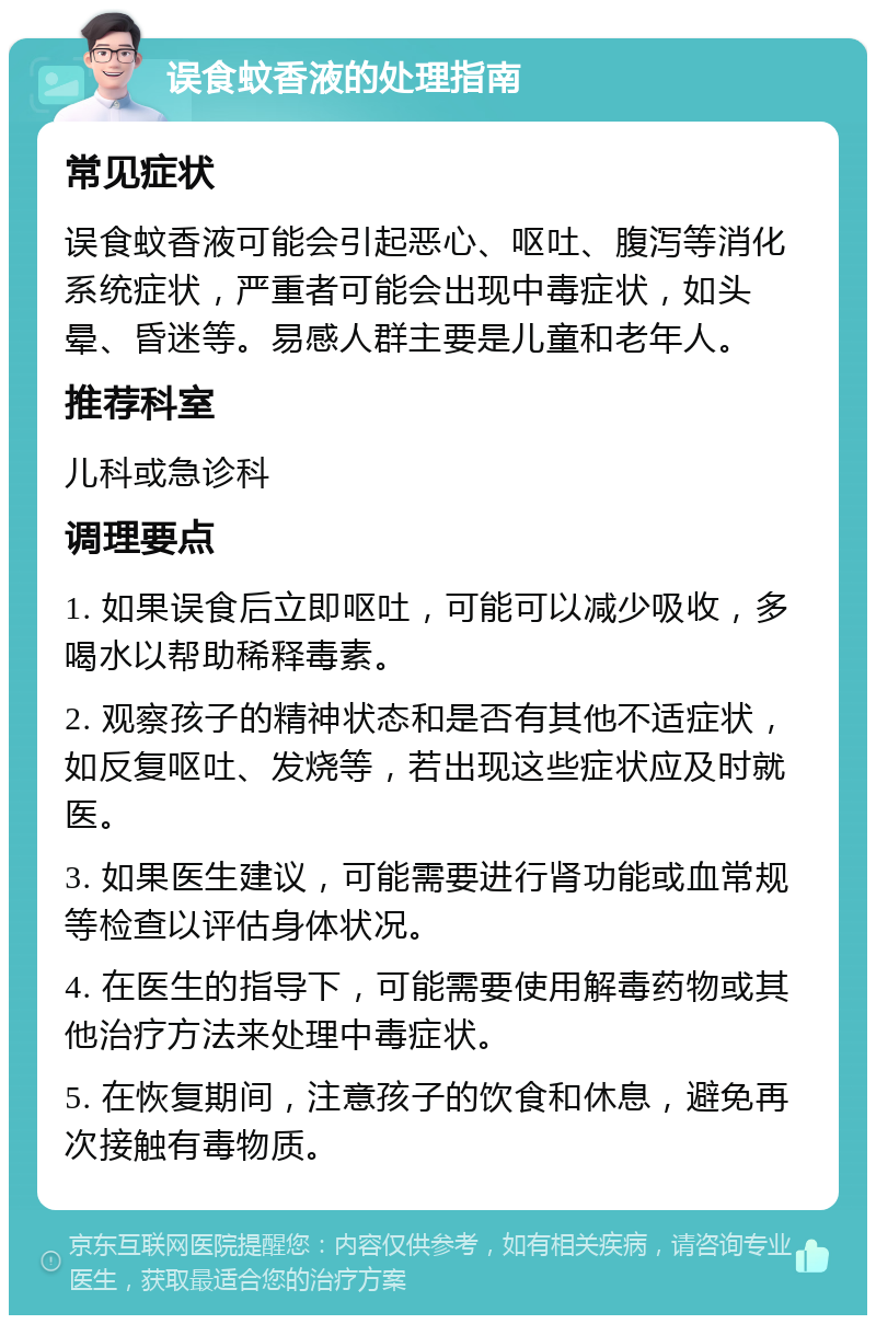 误食蚊香液的处理指南 常见症状 误食蚊香液可能会引起恶心、呕吐、腹泻等消化系统症状，严重者可能会出现中毒症状，如头晕、昏迷等。易感人群主要是儿童和老年人。 推荐科室 儿科或急诊科 调理要点 1. 如果误食后立即呕吐，可能可以减少吸收，多喝水以帮助稀释毒素。 2. 观察孩子的精神状态和是否有其他不适症状，如反复呕吐、发烧等，若出现这些症状应及时就医。 3. 如果医生建议，可能需要进行肾功能或血常规等检查以评估身体状况。 4. 在医生的指导下，可能需要使用解毒药物或其他治疗方法来处理中毒症状。 5. 在恢复期间，注意孩子的饮食和休息，避免再次接触有毒物质。