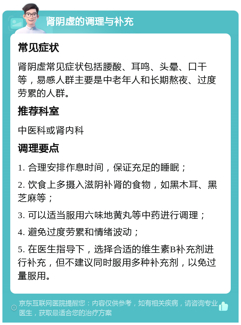 肾阴虚的调理与补充 常见症状 肾阴虚常见症状包括腰酸、耳鸣、头晕、口干等，易感人群主要是中老年人和长期熬夜、过度劳累的人群。 推荐科室 中医科或肾内科 调理要点 1. 合理安排作息时间，保证充足的睡眠； 2. 饮食上多摄入滋阴补肾的食物，如黑木耳、黑芝麻等； 3. 可以适当服用六味地黄丸等中药进行调理； 4. 避免过度劳累和情绪波动； 5. 在医生指导下，选择合适的维生素B补充剂进行补充，但不建议同时服用多种补充剂，以免过量服用。