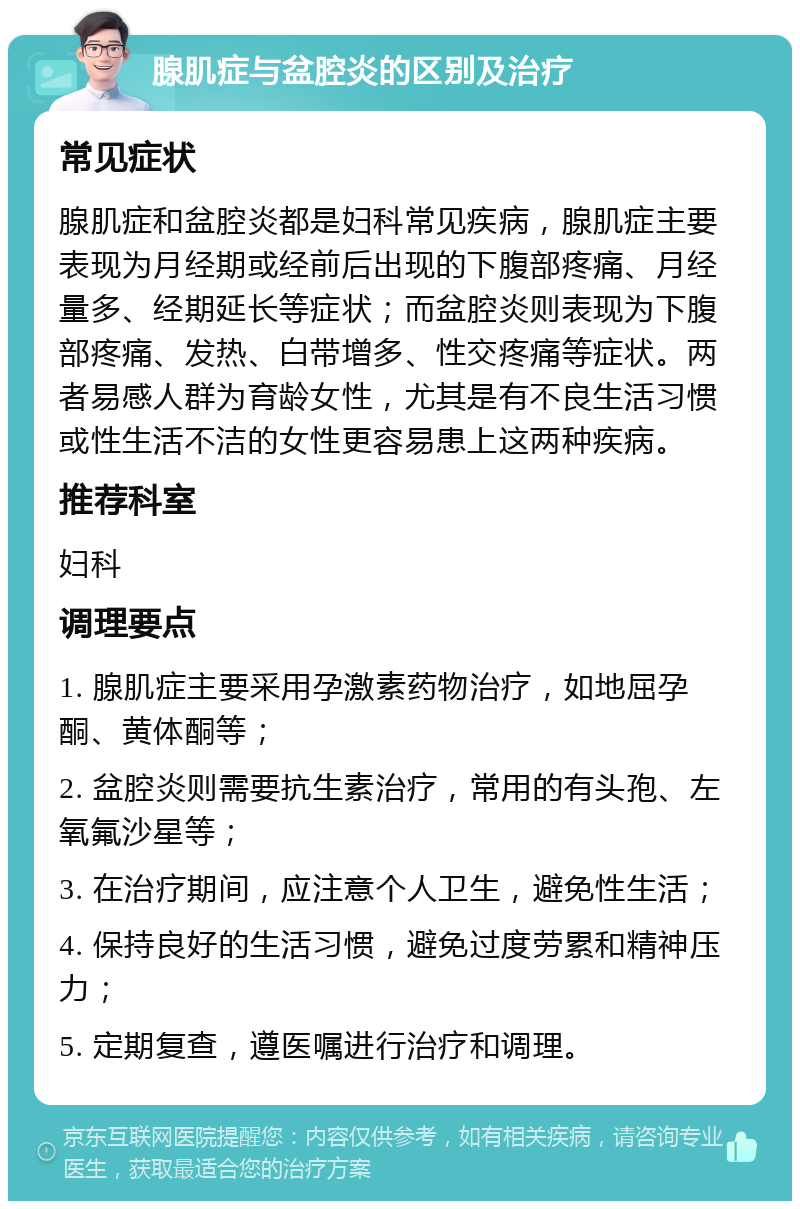 腺肌症与盆腔炎的区别及治疗 常见症状 腺肌症和盆腔炎都是妇科常见疾病，腺肌症主要表现为月经期或经前后出现的下腹部疼痛、月经量多、经期延长等症状；而盆腔炎则表现为下腹部疼痛、发热、白带增多、性交疼痛等症状。两者易感人群为育龄女性，尤其是有不良生活习惯或性生活不洁的女性更容易患上这两种疾病。 推荐科室 妇科 调理要点 1. 腺肌症主要采用孕激素药物治疗，如地屈孕酮、黄体酮等； 2. 盆腔炎则需要抗生素治疗，常用的有头孢、左氧氟沙星等； 3. 在治疗期间，应注意个人卫生，避免性生活； 4. 保持良好的生活习惯，避免过度劳累和精神压力； 5. 定期复查，遵医嘱进行治疗和调理。