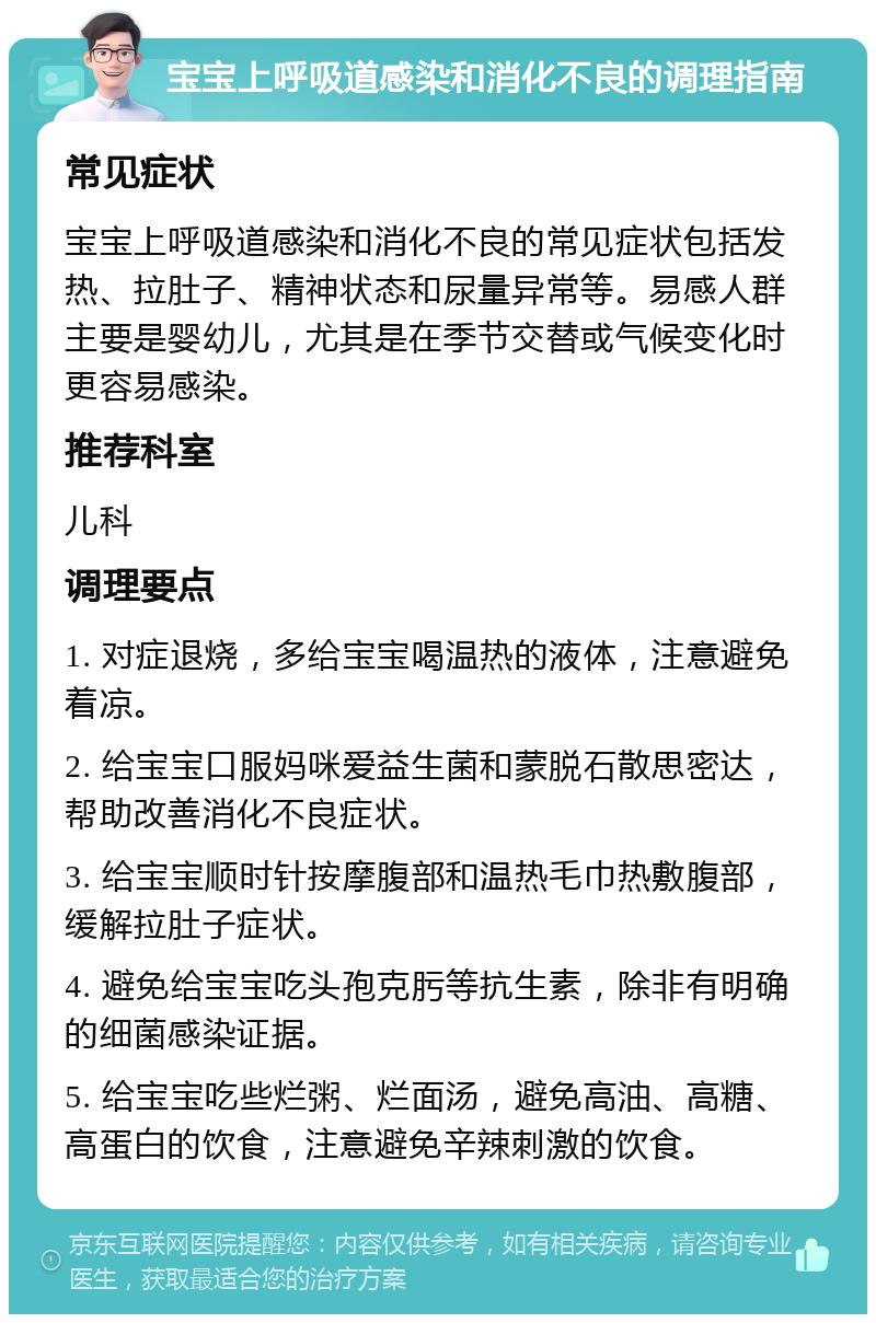 宝宝上呼吸道感染和消化不良的调理指南 常见症状 宝宝上呼吸道感染和消化不良的常见症状包括发热、拉肚子、精神状态和尿量异常等。易感人群主要是婴幼儿，尤其是在季节交替或气候变化时更容易感染。 推荐科室 儿科 调理要点 1. 对症退烧，多给宝宝喝温热的液体，注意避免着凉。 2. 给宝宝口服妈咪爱益生菌和蒙脱石散思密达，帮助改善消化不良症状。 3. 给宝宝顺时针按摩腹部和温热毛巾热敷腹部，缓解拉肚子症状。 4. 避免给宝宝吃头孢克肟等抗生素，除非有明确的细菌感染证据。 5. 给宝宝吃些烂粥、烂面汤，避免高油、高糖、高蛋白的饮食，注意避免辛辣刺激的饮食。