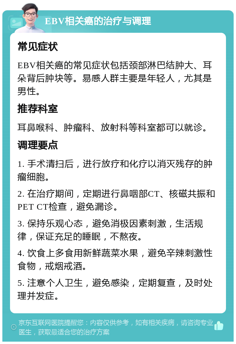 EBV相关癌的治疗与调理 常见症状 EBV相关癌的常见症状包括颈部淋巴结肿大、耳朵背后肿块等。易感人群主要是年轻人，尤其是男性。 推荐科室 耳鼻喉科、肿瘤科、放射科等科室都可以就诊。 调理要点 1. 手术清扫后，进行放疗和化疗以消灭残存的肿瘤细胞。 2. 在治疗期间，定期进行鼻咽部CT、核磁共振和PET CT检查，避免漏诊。 3. 保持乐观心态，避免消极因素刺激，生活规律，保证充足的睡眠，不熬夜。 4. 饮食上多食用新鲜蔬菜水果，避免辛辣刺激性食物，戒烟戒酒。 5. 注意个人卫生，避免感染，定期复查，及时处理并发症。