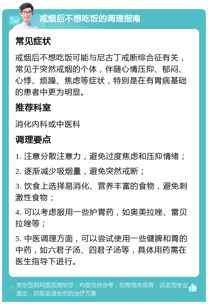 戒烟后不想吃饭的调理指南 常见症状 戒烟后不想吃饭可能与尼古丁戒断综合征有关，常见于突然戒烟的个体，伴随心情压抑、郁闷、心悸、烦躁、焦虑等症状，特别是在有胃病基础的患者中更为明显。 推荐科室 消化内科或中医科 调理要点 1. 注意分散注意力，避免过度焦虑和压抑情绪； 2. 逐渐减少吸烟量，避免突然戒断； 3. 饮食上选择易消化、营养丰富的食物，避免刺激性食物； 4. 可以考虑服用一些护胃药，如奥美拉唑、雷贝拉唑等； 5. 中医调理方面，可以尝试使用一些健脾和胃的中药，如六君子汤、四君子汤等，具体用药需在医生指导下进行。