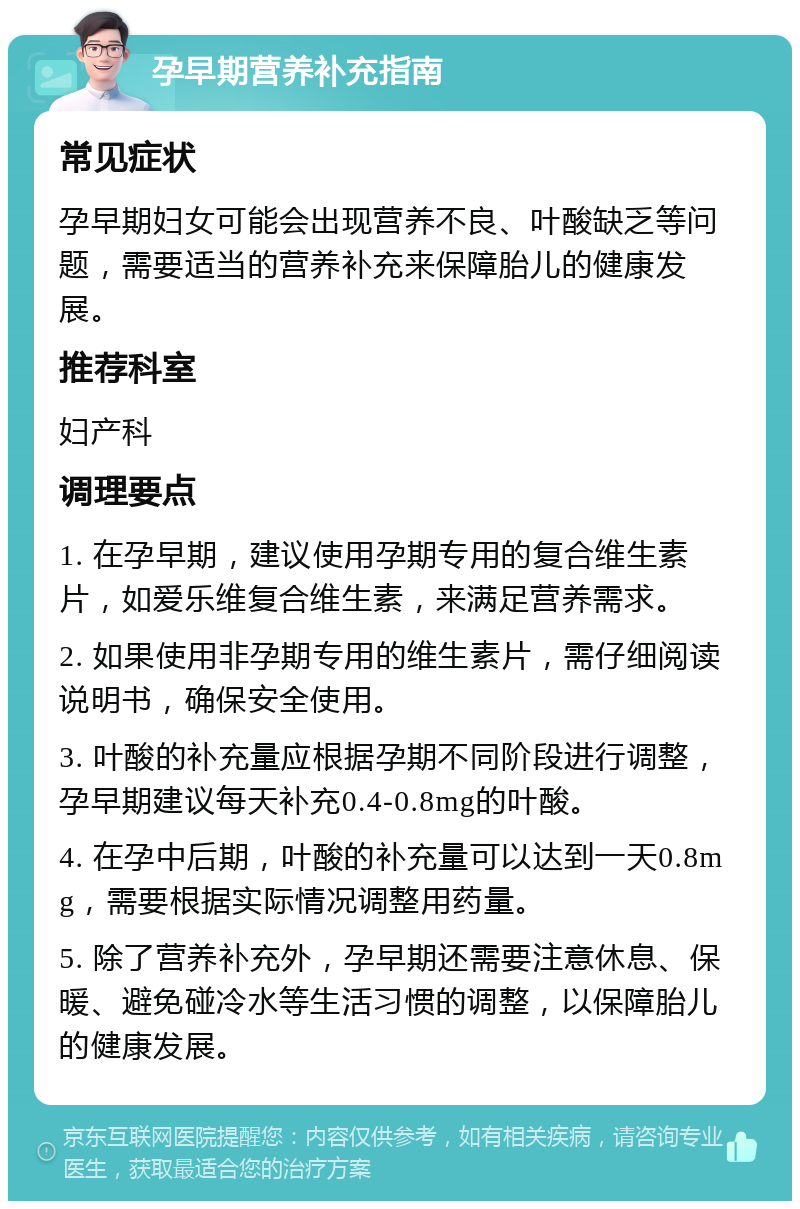 孕早期营养补充指南 常见症状 孕早期妇女可能会出现营养不良、叶酸缺乏等问题，需要适当的营养补充来保障胎儿的健康发展。 推荐科室 妇产科 调理要点 1. 在孕早期，建议使用孕期专用的复合维生素片，如爱乐维复合维生素，来满足营养需求。 2. 如果使用非孕期专用的维生素片，需仔细阅读说明书，确保安全使用。 3. 叶酸的补充量应根据孕期不同阶段进行调整，孕早期建议每天补充0.4-0.8mg的叶酸。 4. 在孕中后期，叶酸的补充量可以达到一天0.8mg，需要根据实际情况调整用药量。 5. 除了营养补充外，孕早期还需要注意休息、保暖、避免碰冷水等生活习惯的调整，以保障胎儿的健康发展。