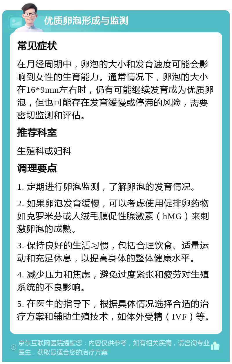 优质卵泡形成与监测 常见症状 在月经周期中，卵泡的大小和发育速度可能会影响到女性的生育能力。通常情况下，卵泡的大小在16*9mm左右时，仍有可能继续发育成为优质卵泡，但也可能存在发育缓慢或停滞的风险，需要密切监测和评估。 推荐科室 生殖科或妇科 调理要点 1. 定期进行卵泡监测，了解卵泡的发育情况。 2. 如果卵泡发育缓慢，可以考虑使用促排卵药物如克罗米芬或人绒毛膜促性腺激素（hMG）来刺激卵泡的成熟。 3. 保持良好的生活习惯，包括合理饮食、适量运动和充足休息，以提高身体的整体健康水平。 4. 减少压力和焦虑，避免过度紧张和疲劳对生殖系统的不良影响。 5. 在医生的指导下，根据具体情况选择合适的治疗方案和辅助生殖技术，如体外受精（IVF）等。