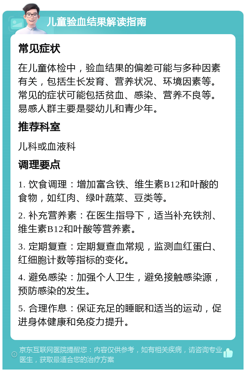 儿童验血结果解读指南 常见症状 在儿童体检中，验血结果的偏差可能与多种因素有关，包括生长发育、营养状况、环境因素等。常见的症状可能包括贫血、感染、营养不良等。易感人群主要是婴幼儿和青少年。 推荐科室 儿科或血液科 调理要点 1. 饮食调理：增加富含铁、维生素B12和叶酸的食物，如红肉、绿叶蔬菜、豆类等。 2. 补充营养素：在医生指导下，适当补充铁剂、维生素B12和叶酸等营养素。 3. 定期复查：定期复查血常规，监测血红蛋白、红细胞计数等指标的变化。 4. 避免感染：加强个人卫生，避免接触感染源，预防感染的发生。 5. 合理作息：保证充足的睡眠和适当的运动，促进身体健康和免疫力提升。