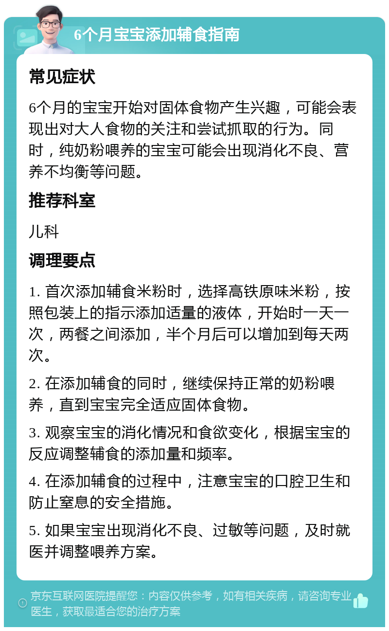 6个月宝宝添加辅食指南 常见症状 6个月的宝宝开始对固体食物产生兴趣，可能会表现出对大人食物的关注和尝试抓取的行为。同时，纯奶粉喂养的宝宝可能会出现消化不良、营养不均衡等问题。 推荐科室 儿科 调理要点 1. 首次添加辅食米粉时，选择高铁原味米粉，按照包装上的指示添加适量的液体，开始时一天一次，两餐之间添加，半个月后可以增加到每天两次。 2. 在添加辅食的同时，继续保持正常的奶粉喂养，直到宝宝完全适应固体食物。 3. 观察宝宝的消化情况和食欲变化，根据宝宝的反应调整辅食的添加量和频率。 4. 在添加辅食的过程中，注意宝宝的口腔卫生和防止窒息的安全措施。 5. 如果宝宝出现消化不良、过敏等问题，及时就医并调整喂养方案。