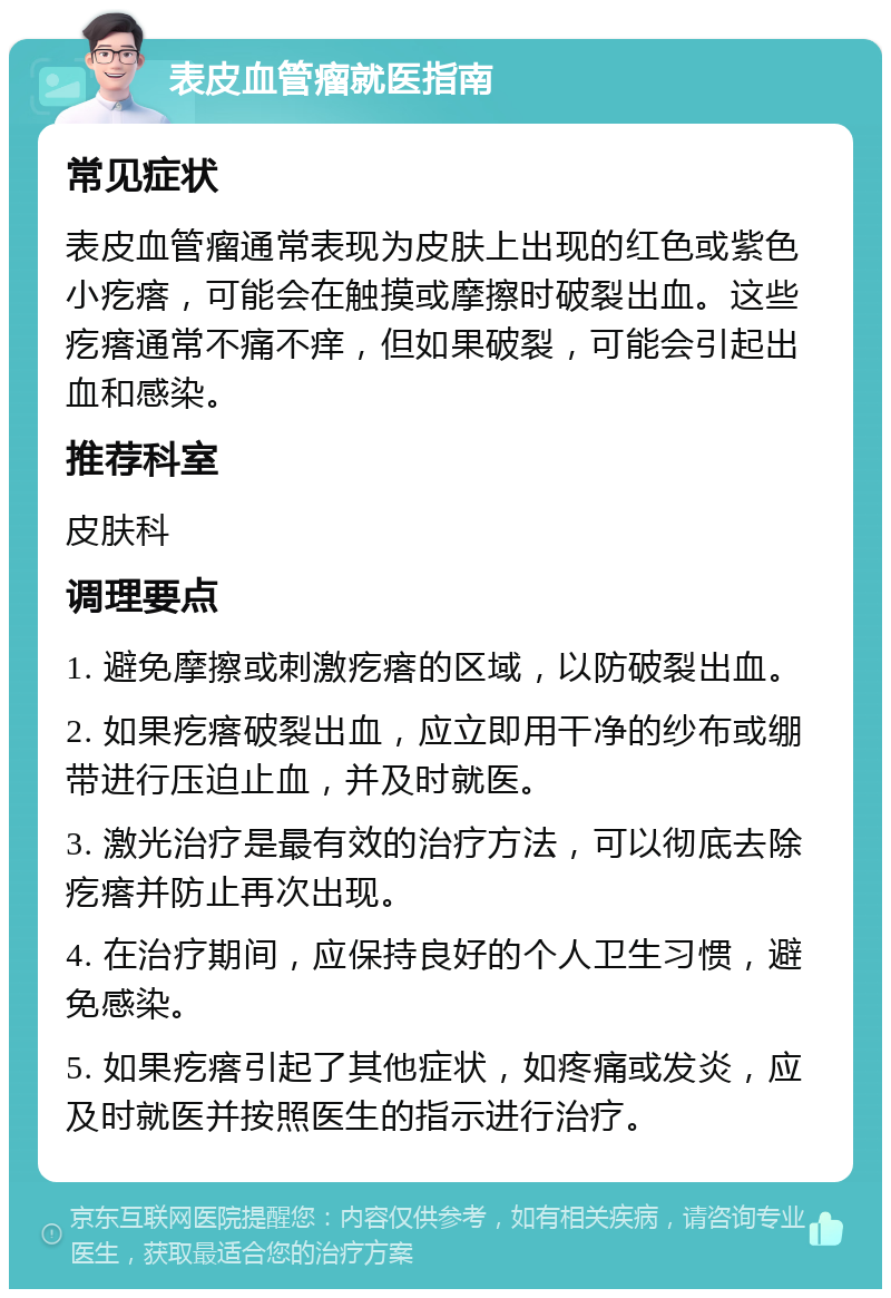 表皮血管瘤就医指南 常见症状 表皮血管瘤通常表现为皮肤上出现的红色或紫色小疙瘩，可能会在触摸或摩擦时破裂出血。这些疙瘩通常不痛不痒，但如果破裂，可能会引起出血和感染。 推荐科室 皮肤科 调理要点 1. 避免摩擦或刺激疙瘩的区域，以防破裂出血。 2. 如果疙瘩破裂出血，应立即用干净的纱布或绷带进行压迫止血，并及时就医。 3. 激光治疗是最有效的治疗方法，可以彻底去除疙瘩并防止再次出现。 4. 在治疗期间，应保持良好的个人卫生习惯，避免感染。 5. 如果疙瘩引起了其他症状，如疼痛或发炎，应及时就医并按照医生的指示进行治疗。