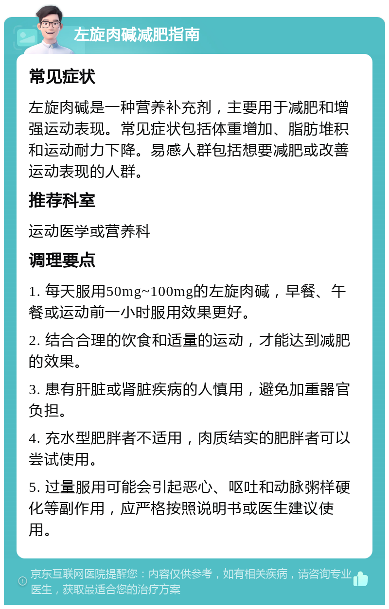 左旋肉碱减肥指南 常见症状 左旋肉碱是一种营养补充剂，主要用于减肥和增强运动表现。常见症状包括体重增加、脂肪堆积和运动耐力下降。易感人群包括想要减肥或改善运动表现的人群。 推荐科室 运动医学或营养科 调理要点 1. 每天服用50mg~100mg的左旋肉碱，早餐、午餐或运动前一小时服用效果更好。 2. 结合合理的饮食和适量的运动，才能达到减肥的效果。 3. 患有肝脏或肾脏疾病的人慎用，避免加重器官负担。 4. 充水型肥胖者不适用，肉质结实的肥胖者可以尝试使用。 5. 过量服用可能会引起恶心、呕吐和动脉粥样硬化等副作用，应严格按照说明书或医生建议使用。