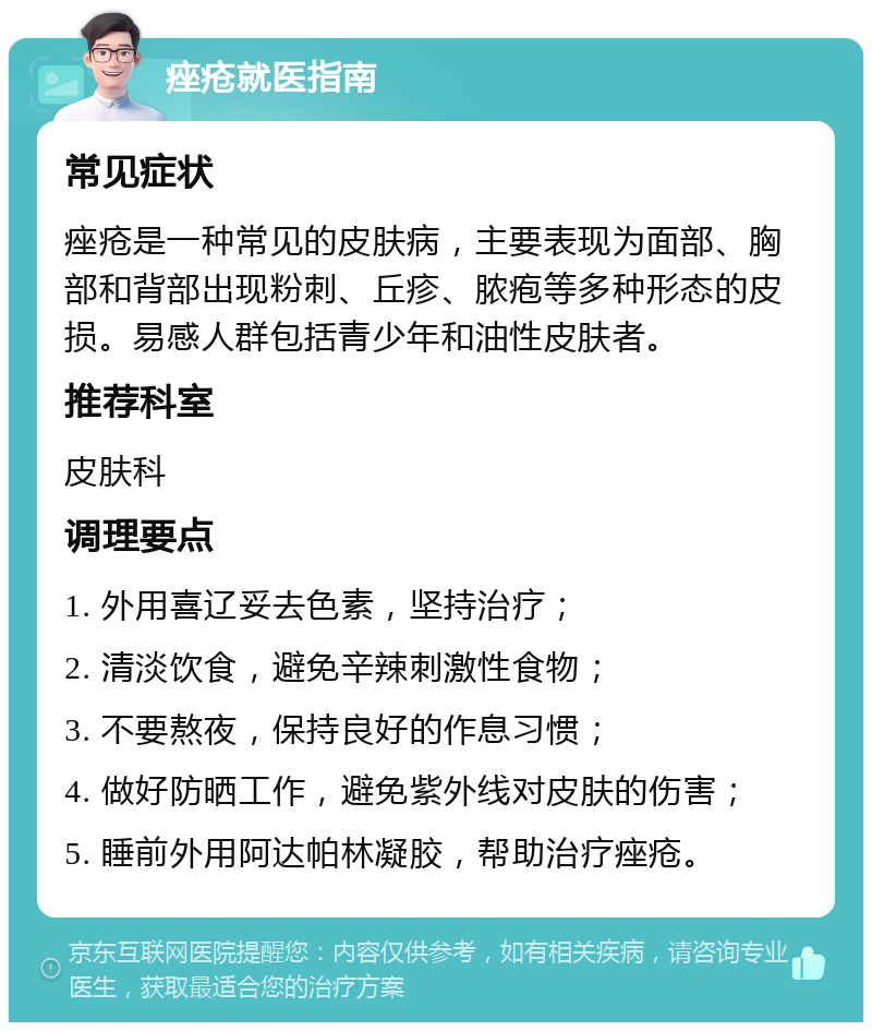 痤疮就医指南 常见症状 痤疮是一种常见的皮肤病，主要表现为面部、胸部和背部出现粉刺、丘疹、脓疱等多种形态的皮损。易感人群包括青少年和油性皮肤者。 推荐科室 皮肤科 调理要点 1. 外用喜辽妥去色素，坚持治疗； 2. 清淡饮食，避免辛辣刺激性食物； 3. 不要熬夜，保持良好的作息习惯； 4. 做好防晒工作，避免紫外线对皮肤的伤害； 5. 睡前外用阿达帕林凝胶，帮助治疗痤疮。