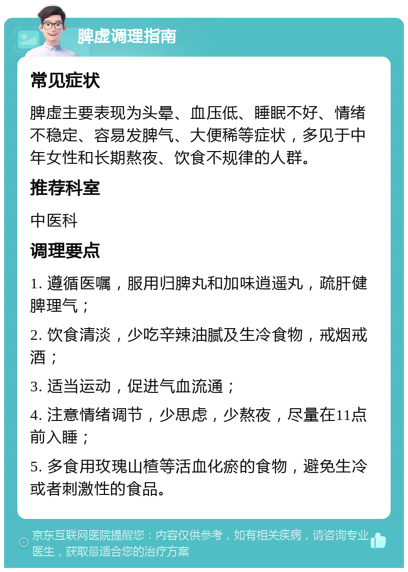 脾虚调理指南 常见症状 脾虚主要表现为头晕、血压低、睡眠不好、情绪不稳定、容易发脾气、大便稀等症状，多见于中年女性和长期熬夜、饮食不规律的人群。 推荐科室 中医科 调理要点 1. 遵循医嘱，服用归脾丸和加味逍遥丸，疏肝健脾理气； 2. 饮食清淡，少吃辛辣油腻及生冷食物，戒烟戒酒； 3. 适当运动，促进气血流通； 4. 注意情绪调节，少思虑，少熬夜，尽量在11点前入睡； 5. 多食用玫瑰山楂等活血化瘀的食物，避免生冷或者刺激性的食品。