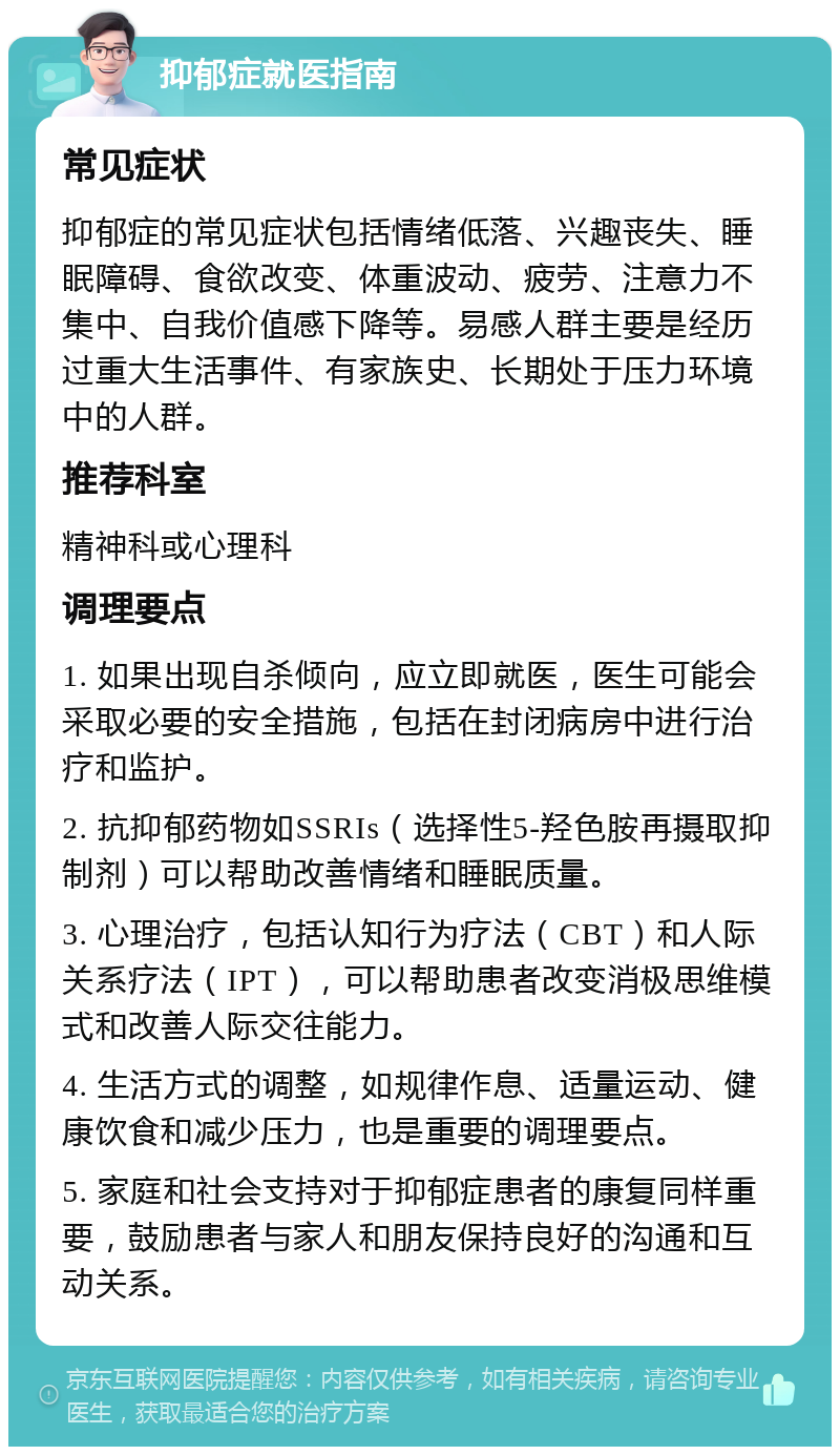 抑郁症就医指南 常见症状 抑郁症的常见症状包括情绪低落、兴趣丧失、睡眠障碍、食欲改变、体重波动、疲劳、注意力不集中、自我价值感下降等。易感人群主要是经历过重大生活事件、有家族史、长期处于压力环境中的人群。 推荐科室 精神科或心理科 调理要点 1. 如果出现自杀倾向，应立即就医，医生可能会采取必要的安全措施，包括在封闭病房中进行治疗和监护。 2. 抗抑郁药物如SSRIs（选择性5-羟色胺再摄取抑制剂）可以帮助改善情绪和睡眠质量。 3. 心理治疗，包括认知行为疗法（CBT）和人际关系疗法（IPT），可以帮助患者改变消极思维模式和改善人际交往能力。 4. 生活方式的调整，如规律作息、适量运动、健康饮食和减少压力，也是重要的调理要点。 5. 家庭和社会支持对于抑郁症患者的康复同样重要，鼓励患者与家人和朋友保持良好的沟通和互动关系。