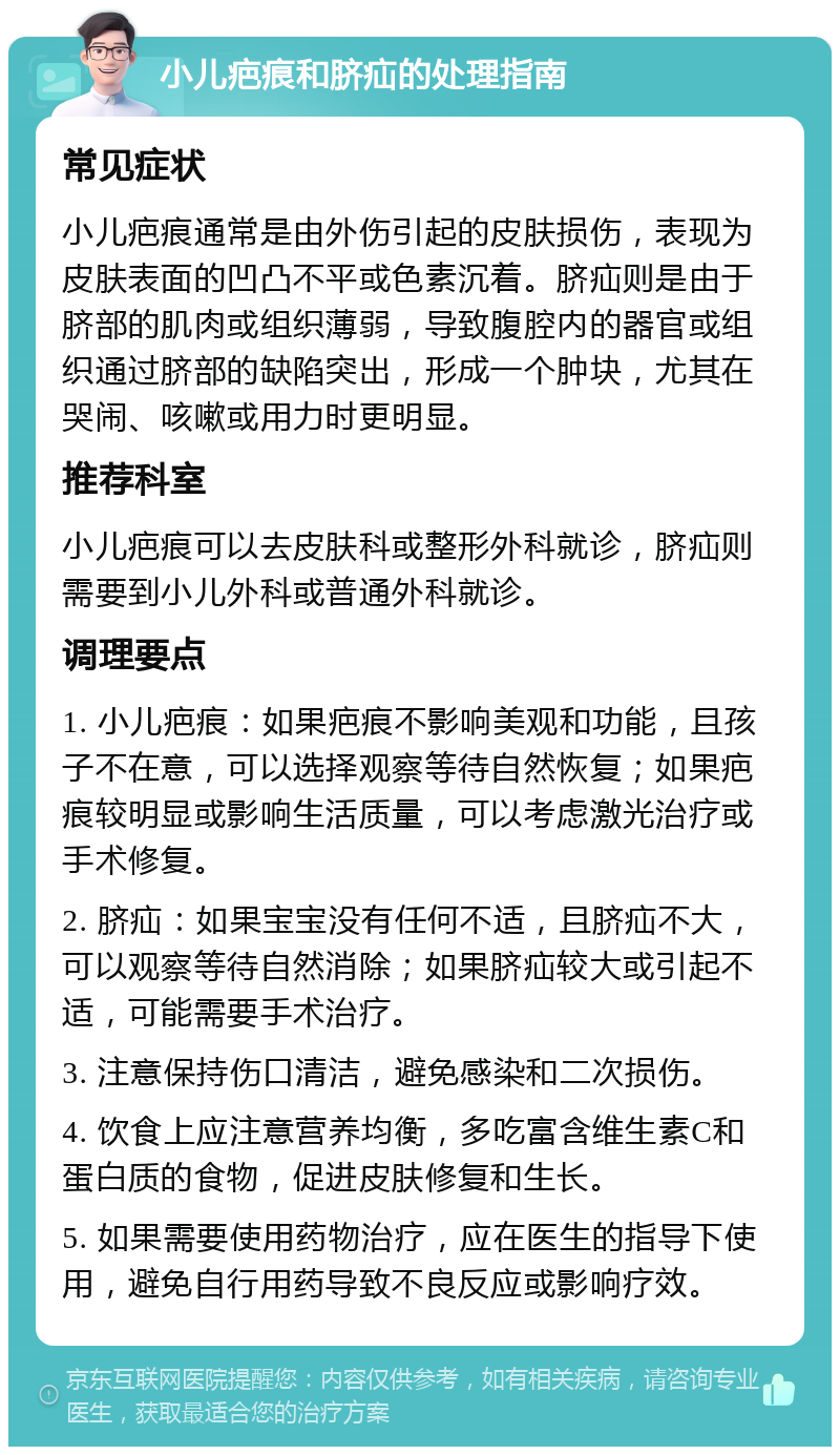 小儿疤痕和脐疝的处理指南 常见症状 小儿疤痕通常是由外伤引起的皮肤损伤，表现为皮肤表面的凹凸不平或色素沉着。脐疝则是由于脐部的肌肉或组织薄弱，导致腹腔内的器官或组织通过脐部的缺陷突出，形成一个肿块，尤其在哭闹、咳嗽或用力时更明显。 推荐科室 小儿疤痕可以去皮肤科或整形外科就诊，脐疝则需要到小儿外科或普通外科就诊。 调理要点 1. 小儿疤痕：如果疤痕不影响美观和功能，且孩子不在意，可以选择观察等待自然恢复；如果疤痕较明显或影响生活质量，可以考虑激光治疗或手术修复。 2. 脐疝：如果宝宝没有任何不适，且脐疝不大，可以观察等待自然消除；如果脐疝较大或引起不适，可能需要手术治疗。 3. 注意保持伤口清洁，避免感染和二次损伤。 4. 饮食上应注意营养均衡，多吃富含维生素C和蛋白质的食物，促进皮肤修复和生长。 5. 如果需要使用药物治疗，应在医生的指导下使用，避免自行用药导致不良反应或影响疗效。