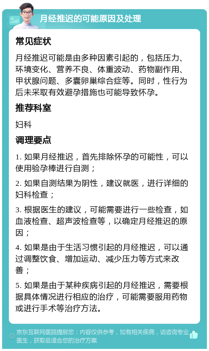 月经推迟的可能原因及处理 常见症状 月经推迟可能是由多种因素引起的，包括压力、环境变化、营养不良、体重波动、药物副作用、甲状腺问题、多囊卵巢综合症等。同时，性行为后未采取有效避孕措施也可能导致怀孕。 推荐科室 妇科 调理要点 1. 如果月经推迟，首先排除怀孕的可能性，可以使用验孕棒进行自测； 2. 如果自测结果为阴性，建议就医，进行详细的妇科检查； 3. 根据医生的建议，可能需要进行一些检查，如血液检查、超声波检查等，以确定月经推迟的原因； 4. 如果是由于生活习惯引起的月经推迟，可以通过调整饮食、增加运动、减少压力等方式来改善； 5. 如果是由于某种疾病引起的月经推迟，需要根据具体情况进行相应的治疗，可能需要服用药物或进行手术等治疗方法。