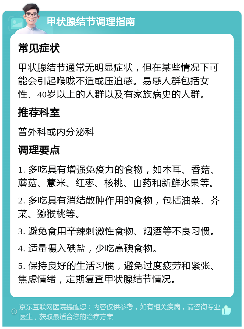 甲状腺结节调理指南 常见症状 甲状腺结节通常无明显症状，但在某些情况下可能会引起喉咙不适或压迫感。易感人群包括女性、40岁以上的人群以及有家族病史的人群。 推荐科室 普外科或内分泌科 调理要点 1. 多吃具有增强免疫力的食物，如木耳、香菇、蘑菇、薏米、红枣、核桃、山药和新鲜水果等。 2. 多吃具有消结散肿作用的食物，包括油菜、芥菜、猕猴桃等。 3. 避免食用辛辣刺激性食物、烟酒等不良习惯。 4. 适量摄入碘盐，少吃高碘食物。 5. 保持良好的生活习惯，避免过度疲劳和紧张、焦虑情绪，定期复查甲状腺结节情况。