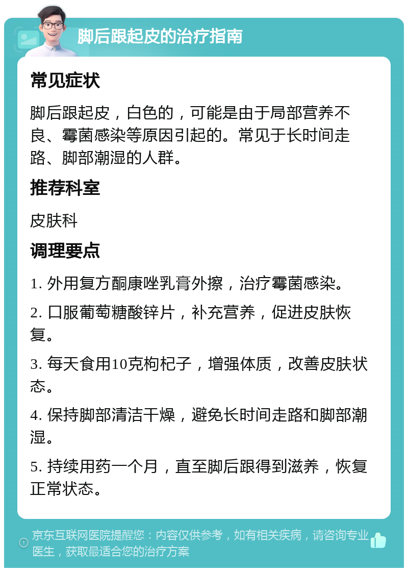 脚后跟起皮的治疗指南 常见症状 脚后跟起皮，白色的，可能是由于局部营养不良、霉菌感染等原因引起的。常见于长时间走路、脚部潮湿的人群。 推荐科室 皮肤科 调理要点 1. 外用复方酮康唑乳膏外擦，治疗霉菌感染。 2. 口服葡萄糖酸锌片，补充营养，促进皮肤恢复。 3. 每天食用10克枸杞子，增强体质，改善皮肤状态。 4. 保持脚部清洁干燥，避免长时间走路和脚部潮湿。 5. 持续用药一个月，直至脚后跟得到滋养，恢复正常状态。