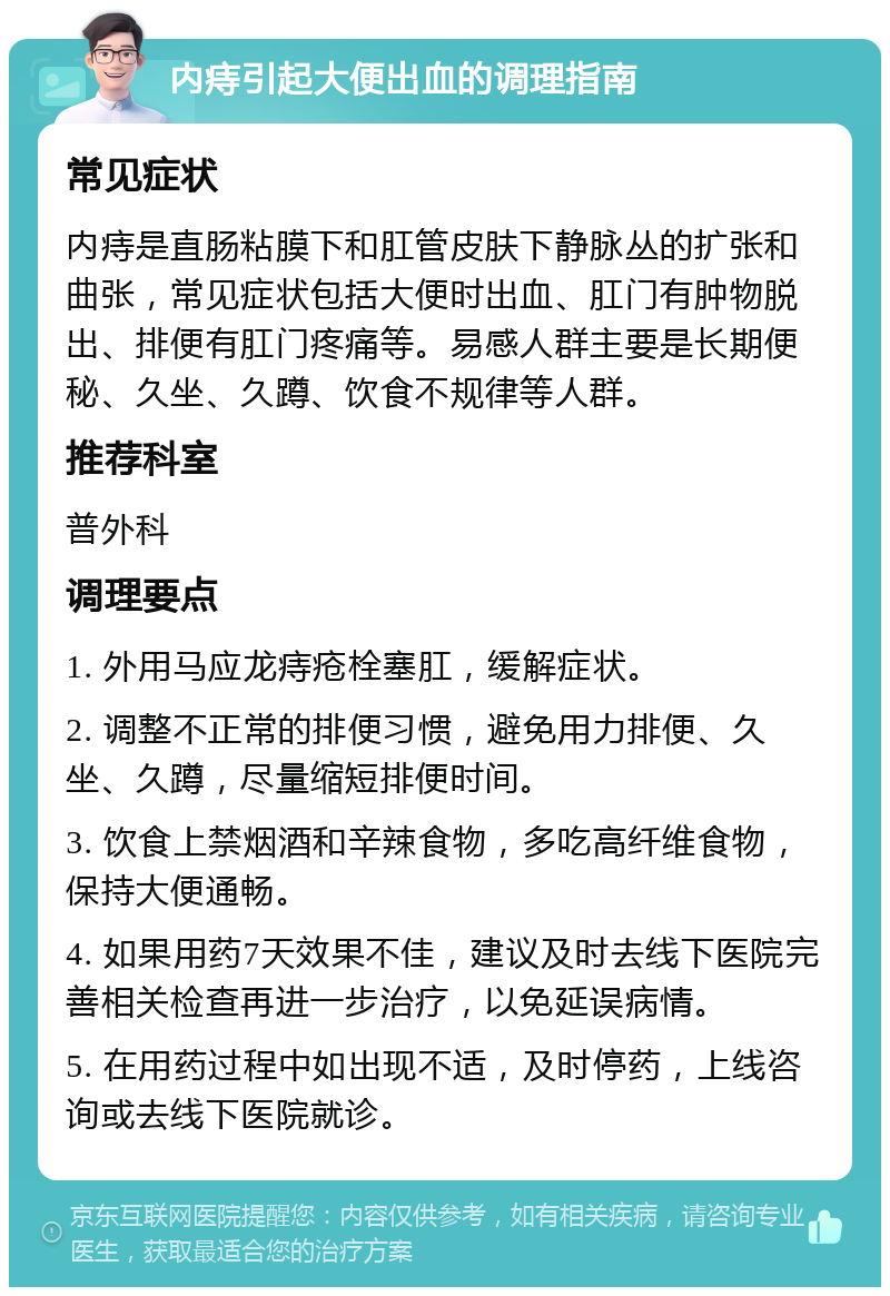 内痔引起大便出血的调理指南 常见症状 内痔是直肠粘膜下和肛管皮肤下静脉丛的扩张和曲张，常见症状包括大便时出血、肛门有肿物脱出、排便有肛门疼痛等。易感人群主要是长期便秘、久坐、久蹲、饮食不规律等人群。 推荐科室 普外科 调理要点 1. 外用马应龙痔疮栓塞肛，缓解症状。 2. 调整不正常的排便习惯，避免用力排便、久坐、久蹲，尽量缩短排便时间。 3. 饮食上禁烟酒和辛辣食物，多吃高纤维食物，保持大便通畅。 4. 如果用药7天效果不佳，建议及时去线下医院完善相关检查再进一步治疗，以免延误病情。 5. 在用药过程中如出现不适，及时停药，上线咨询或去线下医院就诊。