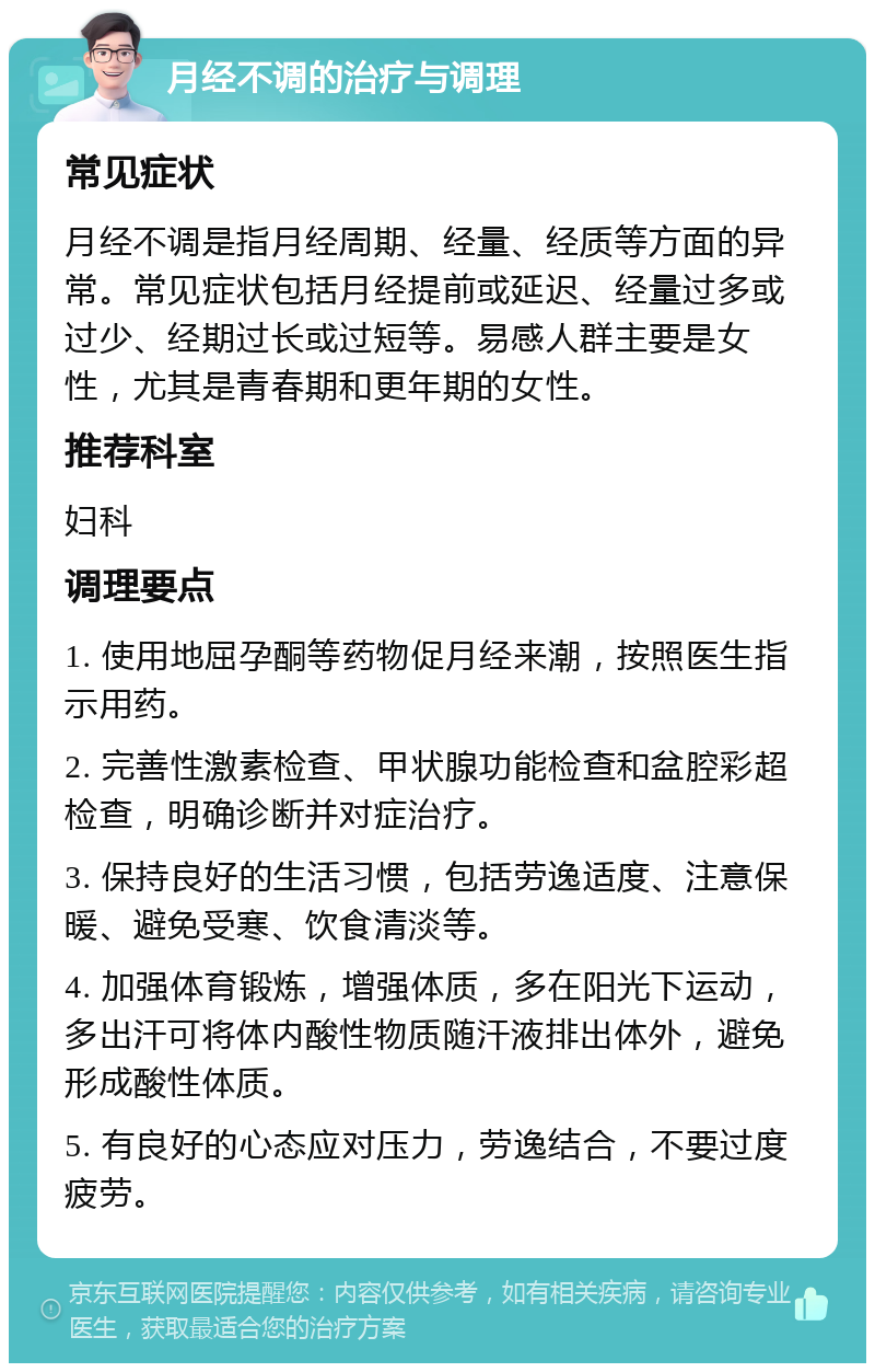 月经不调的治疗与调理 常见症状 月经不调是指月经周期、经量、经质等方面的异常。常见症状包括月经提前或延迟、经量过多或过少、经期过长或过短等。易感人群主要是女性，尤其是青春期和更年期的女性。 推荐科室 妇科 调理要点 1. 使用地屈孕酮等药物促月经来潮，按照医生指示用药。 2. 完善性激素检查、甲状腺功能检查和盆腔彩超检查，明确诊断并对症治疗。 3. 保持良好的生活习惯，包括劳逸适度、注意保暖、避免受寒、饮食清淡等。 4. 加强体育锻炼，增强体质，多在阳光下运动，多出汗可将体内酸性物质随汗液排出体外，避免形成酸性体质。 5. 有良好的心态应对压力，劳逸结合，不要过度疲劳。