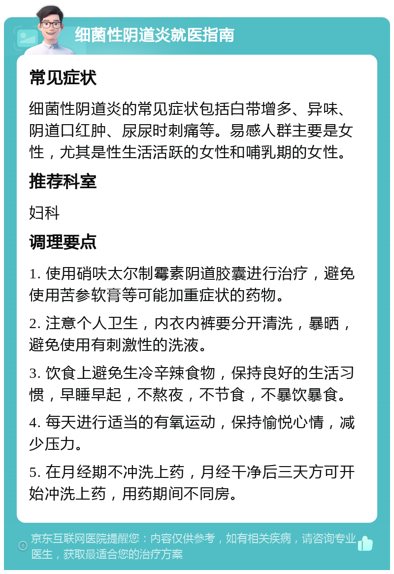 细菌性阴道炎就医指南 常见症状 细菌性阴道炎的常见症状包括白带增多、异味、阴道口红肿、尿尿时刺痛等。易感人群主要是女性，尤其是性生活活跃的女性和哺乳期的女性。 推荐科室 妇科 调理要点 1. 使用硝呋太尔制霉素阴道胶囊进行治疗，避免使用苦参软膏等可能加重症状的药物。 2. 注意个人卫生，内衣内裤要分开清洗，暴晒，避免使用有刺激性的洗液。 3. 饮食上避免生冷辛辣食物，保持良好的生活习惯，早睡早起，不熬夜，不节食，不暴饮暴食。 4. 每天进行适当的有氧运动，保持愉悦心情，减少压力。 5. 在月经期不冲洗上药，月经干净后三天方可开始冲洗上药，用药期间不同房。