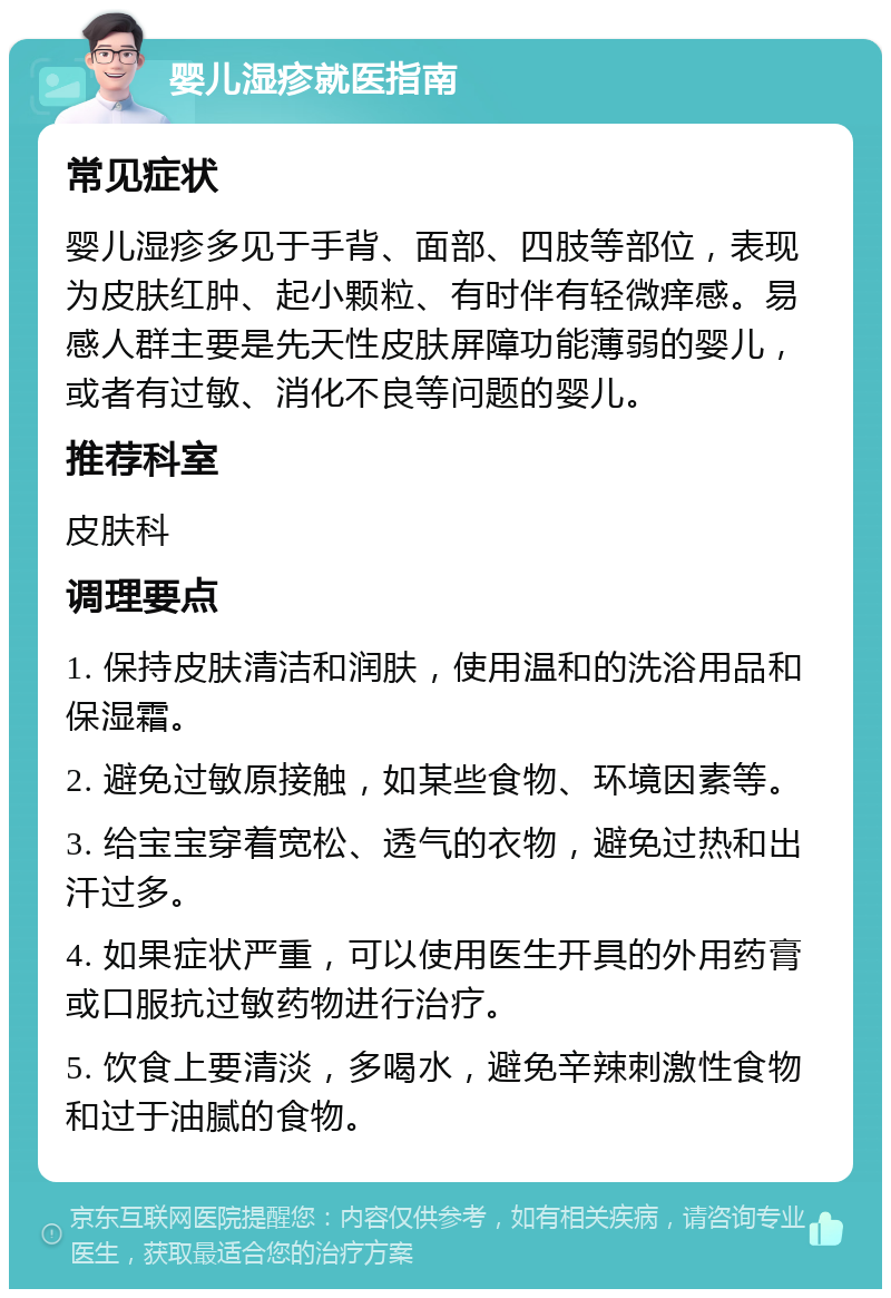 婴儿湿疹就医指南 常见症状 婴儿湿疹多见于手背、面部、四肢等部位，表现为皮肤红肿、起小颗粒、有时伴有轻微痒感。易感人群主要是先天性皮肤屏障功能薄弱的婴儿，或者有过敏、消化不良等问题的婴儿。 推荐科室 皮肤科 调理要点 1. 保持皮肤清洁和润肤，使用温和的洗浴用品和保湿霜。 2. 避免过敏原接触，如某些食物、环境因素等。 3. 给宝宝穿着宽松、透气的衣物，避免过热和出汗过多。 4. 如果症状严重，可以使用医生开具的外用药膏或口服抗过敏药物进行治疗。 5. 饮食上要清淡，多喝水，避免辛辣刺激性食物和过于油腻的食物。