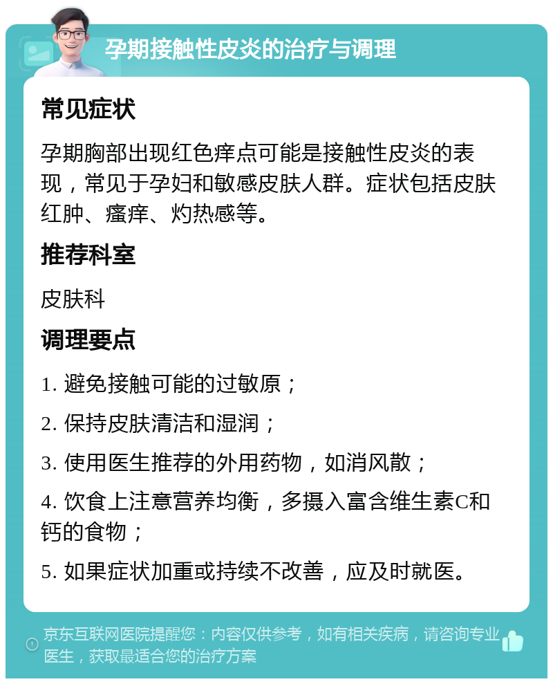 孕期接触性皮炎的治疗与调理 常见症状 孕期胸部出现红色痒点可能是接触性皮炎的表现，常见于孕妇和敏感皮肤人群。症状包括皮肤红肿、瘙痒、灼热感等。 推荐科室 皮肤科 调理要点 1. 避免接触可能的过敏原； 2. 保持皮肤清洁和湿润； 3. 使用医生推荐的外用药物，如消风散； 4. 饮食上注意营养均衡，多摄入富含维生素C和钙的食物； 5. 如果症状加重或持续不改善，应及时就医。