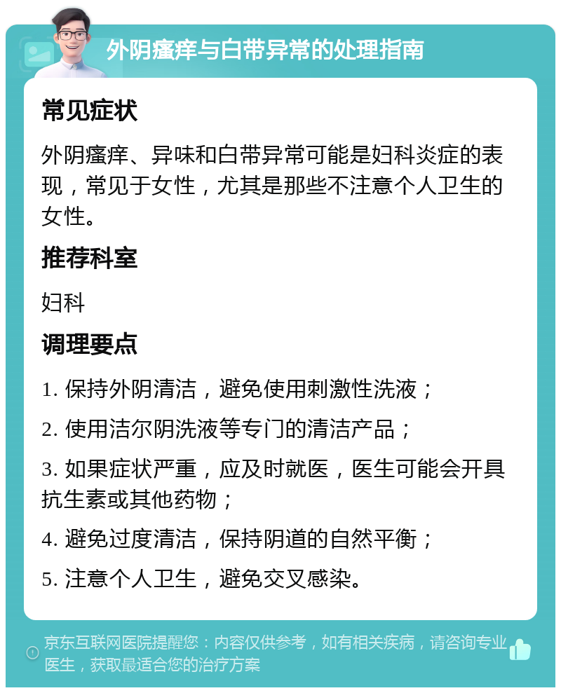 外阴瘙痒与白带异常的处理指南 常见症状 外阴瘙痒、异味和白带异常可能是妇科炎症的表现，常见于女性，尤其是那些不注意个人卫生的女性。 推荐科室 妇科 调理要点 1. 保持外阴清洁，避免使用刺激性洗液； 2. 使用洁尔阴洗液等专门的清洁产品； 3. 如果症状严重，应及时就医，医生可能会开具抗生素或其他药物； 4. 避免过度清洁，保持阴道的自然平衡； 5. 注意个人卫生，避免交叉感染。