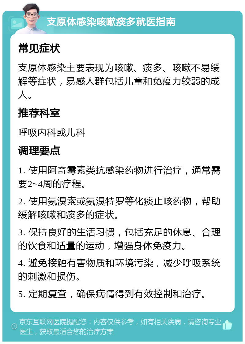 支原体感染咳嗽痰多就医指南 常见症状 支原体感染主要表现为咳嗽、痰多、咳嗽不易缓解等症状，易感人群包括儿童和免疫力较弱的成人。 推荐科室 呼吸内科或儿科 调理要点 1. 使用阿奇霉素类抗感染药物进行治疗，通常需要2~4周的疗程。 2. 使用氨溴索或氨溴特罗等化痰止咳药物，帮助缓解咳嗽和痰多的症状。 3. 保持良好的生活习惯，包括充足的休息、合理的饮食和适量的运动，增强身体免疫力。 4. 避免接触有害物质和环境污染，减少呼吸系统的刺激和损伤。 5. 定期复查，确保病情得到有效控制和治疗。