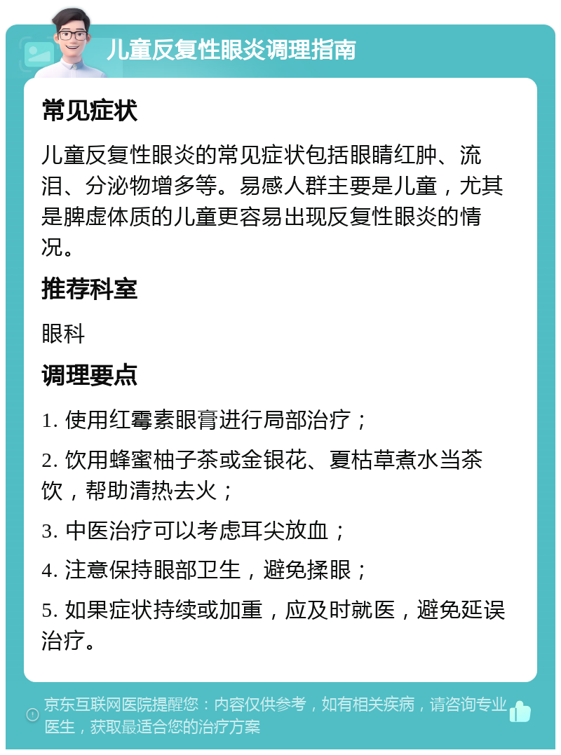 儿童反复性眼炎调理指南 常见症状 儿童反复性眼炎的常见症状包括眼睛红肿、流泪、分泌物增多等。易感人群主要是儿童，尤其是脾虚体质的儿童更容易出现反复性眼炎的情况。 推荐科室 眼科 调理要点 1. 使用红霉素眼膏进行局部治疗； 2. 饮用蜂蜜柚子茶或金银花、夏枯草煮水当茶饮，帮助清热去火； 3. 中医治疗可以考虑耳尖放血； 4. 注意保持眼部卫生，避免揉眼； 5. 如果症状持续或加重，应及时就医，避免延误治疗。