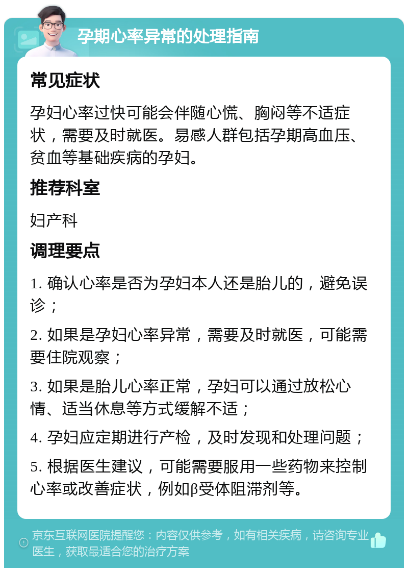 孕期心率异常的处理指南 常见症状 孕妇心率过快可能会伴随心慌、胸闷等不适症状，需要及时就医。易感人群包括孕期高血压、贫血等基础疾病的孕妇。 推荐科室 妇产科 调理要点 1. 确认心率是否为孕妇本人还是胎儿的，避免误诊； 2. 如果是孕妇心率异常，需要及时就医，可能需要住院观察； 3. 如果是胎儿心率正常，孕妇可以通过放松心情、适当休息等方式缓解不适； 4. 孕妇应定期进行产检，及时发现和处理问题； 5. 根据医生建议，可能需要服用一些药物来控制心率或改善症状，例如β受体阻滞剂等。