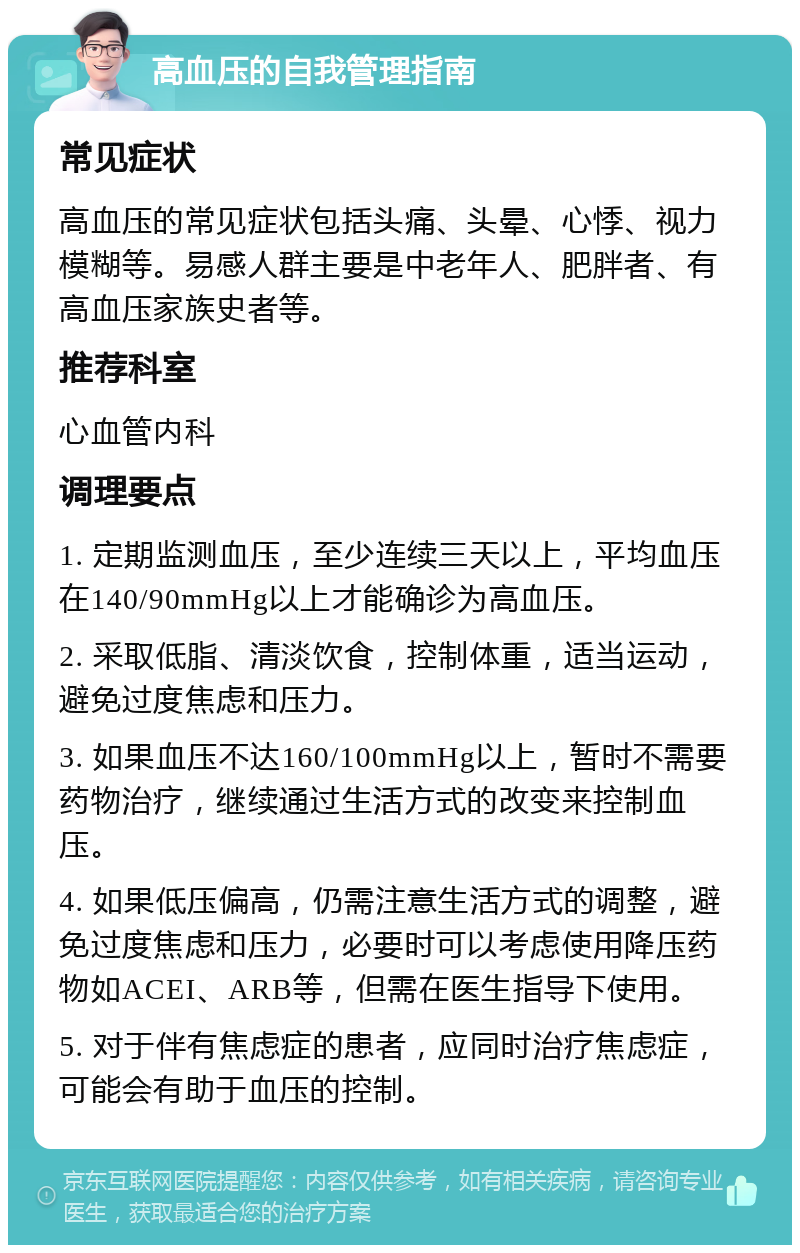 高血压的自我管理指南 常见症状 高血压的常见症状包括头痛、头晕、心悸、视力模糊等。易感人群主要是中老年人、肥胖者、有高血压家族史者等。 推荐科室 心血管内科 调理要点 1. 定期监测血压，至少连续三天以上，平均血压在140/90mmHg以上才能确诊为高血压。 2. 采取低脂、清淡饮食，控制体重，适当运动，避免过度焦虑和压力。 3. 如果血压不达160/100mmHg以上，暂时不需要药物治疗，继续通过生活方式的改变来控制血压。 4. 如果低压偏高，仍需注意生活方式的调整，避免过度焦虑和压力，必要时可以考虑使用降压药物如ACEI、ARB等，但需在医生指导下使用。 5. 对于伴有焦虑症的患者，应同时治疗焦虑症，可能会有助于血压的控制。