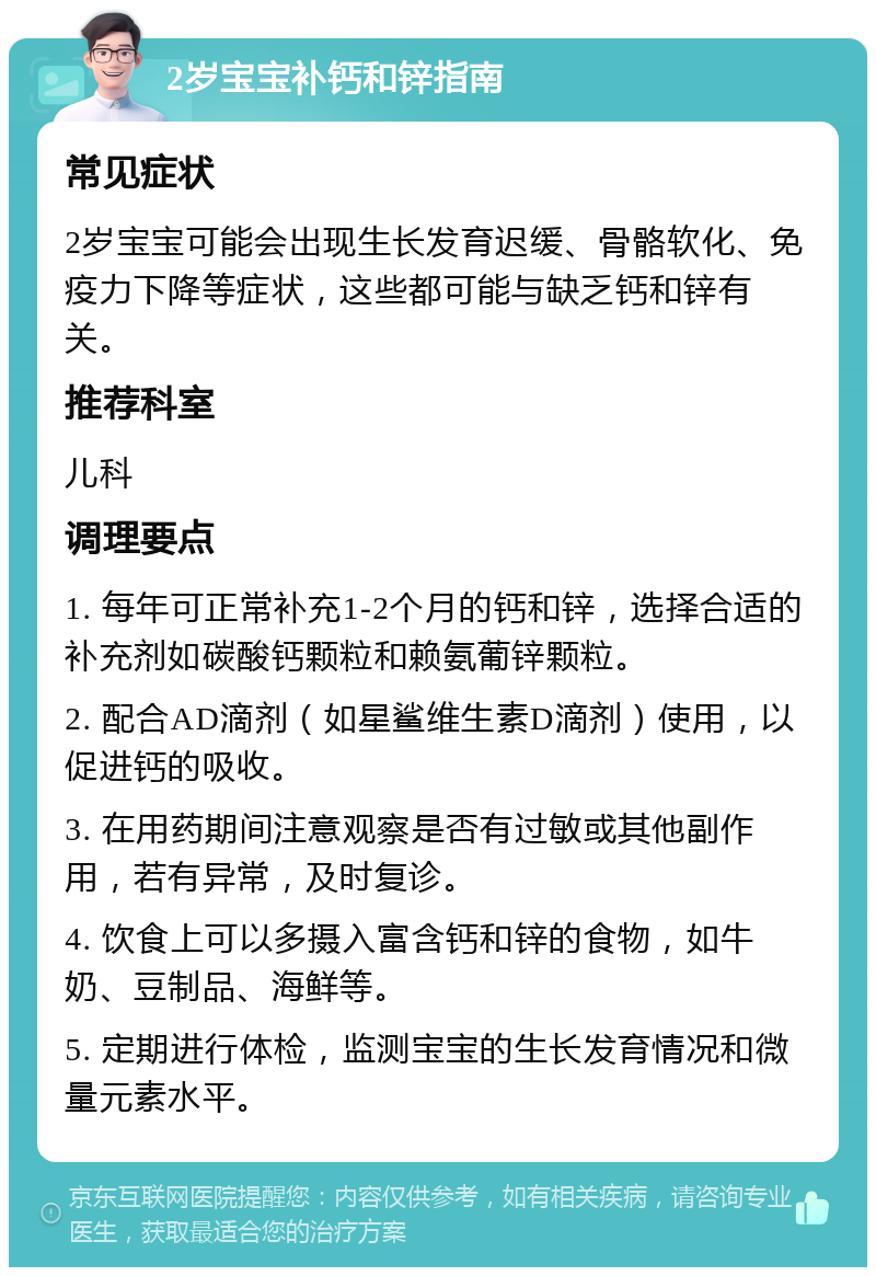 2岁宝宝补钙和锌指南 常见症状 2岁宝宝可能会出现生长发育迟缓、骨骼软化、免疫力下降等症状，这些都可能与缺乏钙和锌有关。 推荐科室 儿科 调理要点 1. 每年可正常补充1-2个月的钙和锌，选择合适的补充剂如碳酸钙颗粒和赖氨葡锌颗粒。 2. 配合AD滴剂（如星鲨维生素D滴剂）使用，以促进钙的吸收。 3. 在用药期间注意观察是否有过敏或其他副作用，若有异常，及时复诊。 4. 饮食上可以多摄入富含钙和锌的食物，如牛奶、豆制品、海鲜等。 5. 定期进行体检，监测宝宝的生长发育情况和微量元素水平。