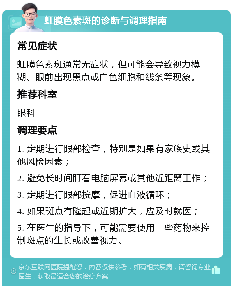 虹膜色素斑的诊断与调理指南 常见症状 虹膜色素斑通常无症状，但可能会导致视力模糊、眼前出现黑点或白色细胞和线条等现象。 推荐科室 眼科 调理要点 1. 定期进行眼部检查，特别是如果有家族史或其他风险因素； 2. 避免长时间盯着电脑屏幕或其他近距离工作； 3. 定期进行眼部按摩，促进血液循环； 4. 如果斑点有隆起或近期扩大，应及时就医； 5. 在医生的指导下，可能需要使用一些药物来控制斑点的生长或改善视力。