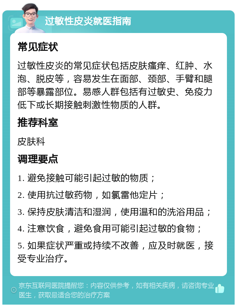 过敏性皮炎就医指南 常见症状 过敏性皮炎的常见症状包括皮肤瘙痒、红肿、水泡、脱皮等，容易发生在面部、颈部、手臂和腿部等暴露部位。易感人群包括有过敏史、免疫力低下或长期接触刺激性物质的人群。 推荐科室 皮肤科 调理要点 1. 避免接触可能引起过敏的物质； 2. 使用抗过敏药物，如氯雷他定片； 3. 保持皮肤清洁和湿润，使用温和的洗浴用品； 4. 注意饮食，避免食用可能引起过敏的食物； 5. 如果症状严重或持续不改善，应及时就医，接受专业治疗。