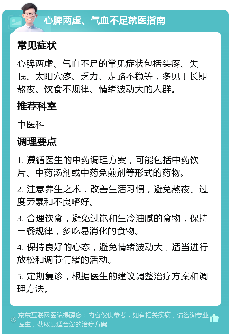 心脾两虚、气血不足就医指南 常见症状 心脾两虚、气血不足的常见症状包括头疼、失眠、太阳穴疼、乏力、走路不稳等，多见于长期熬夜、饮食不规律、情绪波动大的人群。 推荐科室 中医科 调理要点 1. 遵循医生的中药调理方案，可能包括中药饮片、中药汤剂或中药免煎剂等形式的药物。 2. 注意养生之术，改善生活习惯，避免熬夜、过度劳累和不良嗜好。 3. 合理饮食，避免过饱和生冷油腻的食物，保持三餐规律，多吃易消化的食物。 4. 保持良好的心态，避免情绪波动大，适当进行放松和调节情绪的活动。 5. 定期复诊，根据医生的建议调整治疗方案和调理方法。