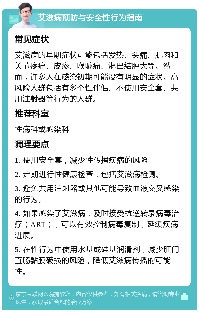 艾滋病预防与安全性行为指南 常见症状 艾滋病的早期症状可能包括发热、头痛、肌肉和关节疼痛、皮疹、喉咙痛、淋巴结肿大等。然而，许多人在感染初期可能没有明显的症状。高风险人群包括有多个性伴侣、不使用安全套、共用注射器等行为的人群。 推荐科室 性病科或感染科 调理要点 1. 使用安全套，减少性传播疾病的风险。 2. 定期进行性健康检查，包括艾滋病检测。 3. 避免共用注射器或其他可能导致血液交叉感染的行为。 4. 如果感染了艾滋病，及时接受抗逆转录病毒治疗（ART），可以有效控制病毒复制，延缓疾病进展。 5. 在性行为中使用水基或硅基润滑剂，减少肛门直肠黏膜破损的风险，降低艾滋病传播的可能性。