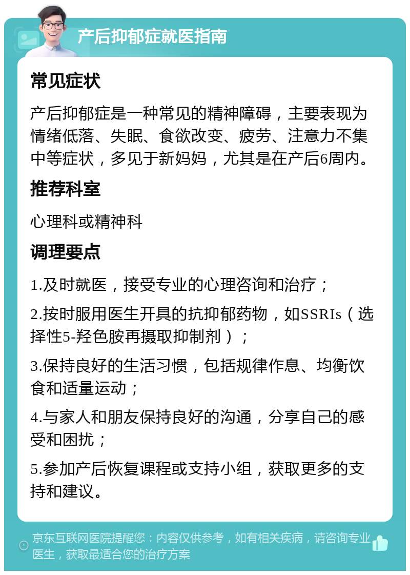 产后抑郁症就医指南 常见症状 产后抑郁症是一种常见的精神障碍，主要表现为情绪低落、失眠、食欲改变、疲劳、注意力不集中等症状，多见于新妈妈，尤其是在产后6周内。 推荐科室 心理科或精神科 调理要点 1.及时就医，接受专业的心理咨询和治疗； 2.按时服用医生开具的抗抑郁药物，如SSRIs（选择性5-羟色胺再摄取抑制剂）； 3.保持良好的生活习惯，包括规律作息、均衡饮食和适量运动； 4.与家人和朋友保持良好的沟通，分享自己的感受和困扰； 5.参加产后恢复课程或支持小组，获取更多的支持和建议。