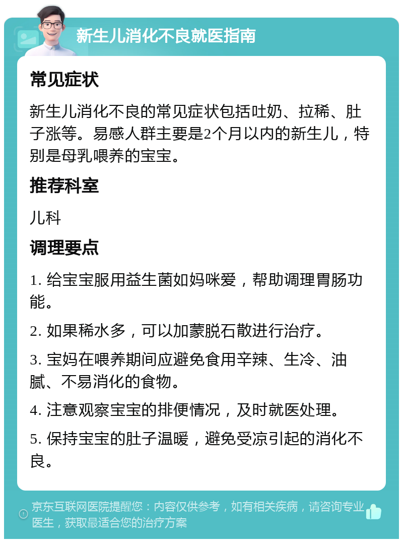 新生儿消化不良就医指南 常见症状 新生儿消化不良的常见症状包括吐奶、拉稀、肚子涨等。易感人群主要是2个月以内的新生儿，特别是母乳喂养的宝宝。 推荐科室 儿科 调理要点 1. 给宝宝服用益生菌如妈咪爱，帮助调理胃肠功能。 2. 如果稀水多，可以加蒙脱石散进行治疗。 3. 宝妈在喂养期间应避免食用辛辣、生冷、油腻、不易消化的食物。 4. 注意观察宝宝的排便情况，及时就医处理。 5. 保持宝宝的肚子温暖，避免受凉引起的消化不良。