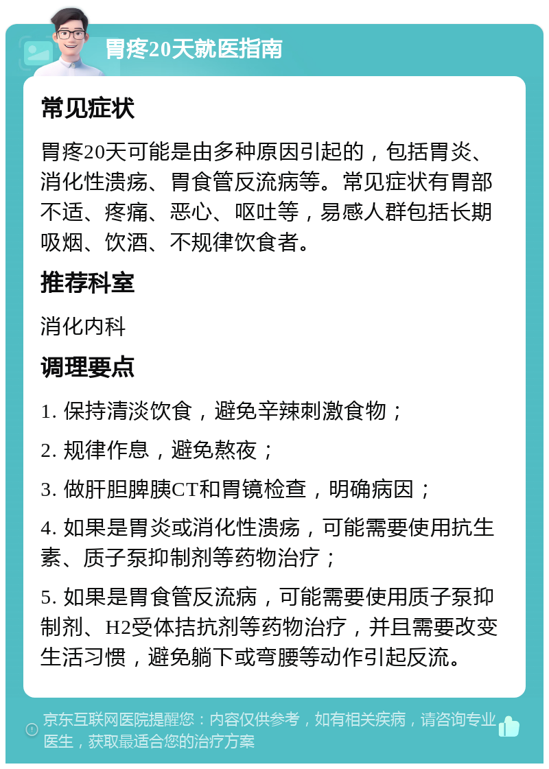 胃疼20天就医指南 常见症状 胃疼20天可能是由多种原因引起的，包括胃炎、消化性溃疡、胃食管反流病等。常见症状有胃部不适、疼痛、恶心、呕吐等，易感人群包括长期吸烟、饮酒、不规律饮食者。 推荐科室 消化内科 调理要点 1. 保持清淡饮食，避免辛辣刺激食物； 2. 规律作息，避免熬夜； 3. 做肝胆脾胰CT和胃镜检查，明确病因； 4. 如果是胃炎或消化性溃疡，可能需要使用抗生素、质子泵抑制剂等药物治疗； 5. 如果是胃食管反流病，可能需要使用质子泵抑制剂、H2受体拮抗剂等药物治疗，并且需要改变生活习惯，避免躺下或弯腰等动作引起反流。