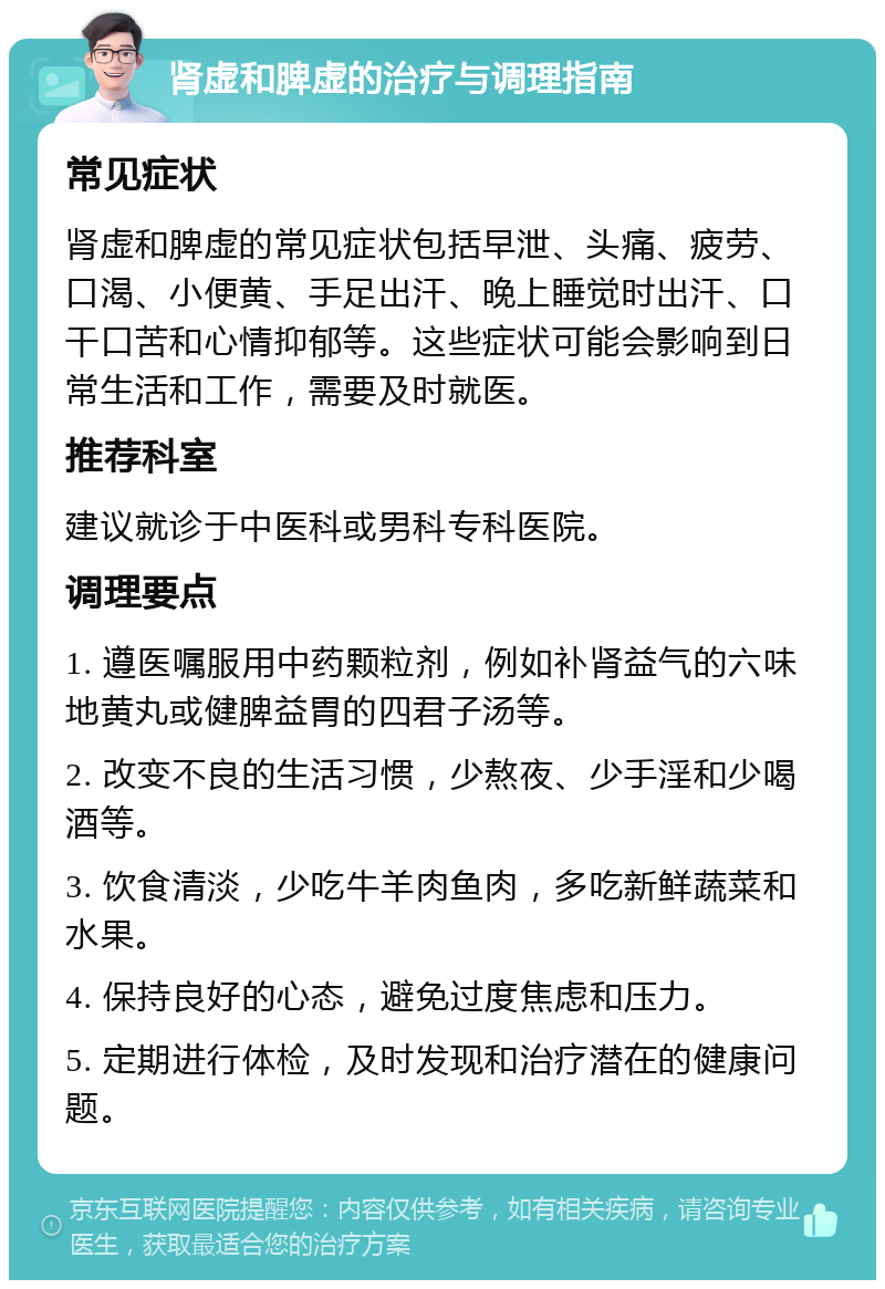 肾虚和脾虚的治疗与调理指南 常见症状 肾虚和脾虚的常见症状包括早泄、头痛、疲劳、口渴、小便黄、手足出汗、晚上睡觉时出汗、口干口苦和心情抑郁等。这些症状可能会影响到日常生活和工作，需要及时就医。 推荐科室 建议就诊于中医科或男科专科医院。 调理要点 1. 遵医嘱服用中药颗粒剂，例如补肾益气的六味地黄丸或健脾益胃的四君子汤等。 2. 改变不良的生活习惯，少熬夜、少手淫和少喝酒等。 3. 饮食清淡，少吃牛羊肉鱼肉，多吃新鲜蔬菜和水果。 4. 保持良好的心态，避免过度焦虑和压力。 5. 定期进行体检，及时发现和治疗潜在的健康问题。