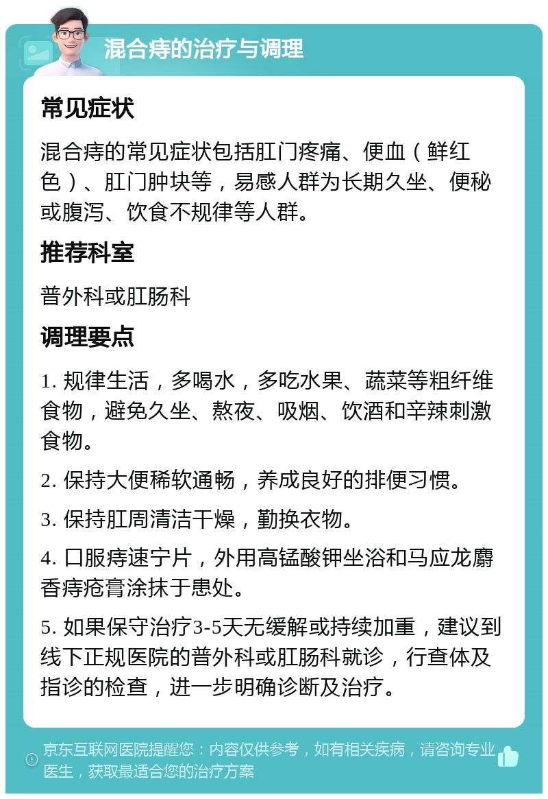 混合痔的治疗与调理 常见症状 混合痔的常见症状包括肛门疼痛、便血（鲜红色）、肛门肿块等，易感人群为长期久坐、便秘或腹泻、饮食不规律等人群。 推荐科室 普外科或肛肠科 调理要点 1. 规律生活，多喝水，多吃水果、蔬菜等粗纤维食物，避免久坐、熬夜、吸烟、饮酒和辛辣刺激食物。 2. 保持大便稀软通畅，养成良好的排便习惯。 3. 保持肛周清洁干燥，勤换衣物。 4. 口服痔速宁片，外用高锰酸钾坐浴和马应龙麝香痔疮膏涂抹于患处。 5. 如果保守治疗3-5天无缓解或持续加重，建议到线下正规医院的普外科或肛肠科就诊，行查体及指诊的检查，进一步明确诊断及治疗。