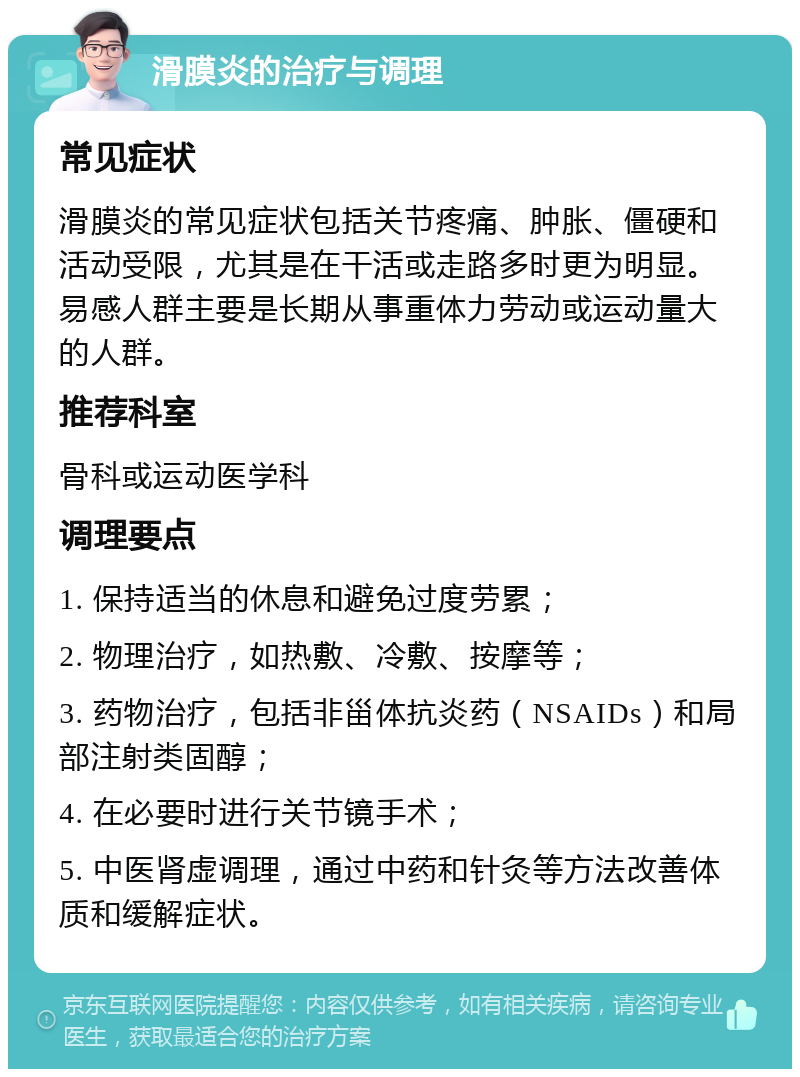 滑膜炎的治疗与调理 常见症状 滑膜炎的常见症状包括关节疼痛、肿胀、僵硬和活动受限，尤其是在干活或走路多时更为明显。易感人群主要是长期从事重体力劳动或运动量大的人群。 推荐科室 骨科或运动医学科 调理要点 1. 保持适当的休息和避免过度劳累； 2. 物理治疗，如热敷、冷敷、按摩等； 3. 药物治疗，包括非甾体抗炎药（NSAIDs）和局部注射类固醇； 4. 在必要时进行关节镜手术； 5. 中医肾虚调理，通过中药和针灸等方法改善体质和缓解症状。