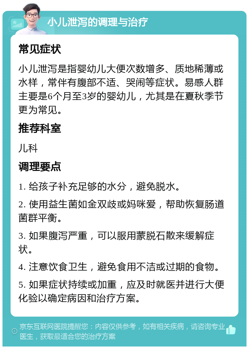 小儿泄泻的调理与治疗 常见症状 小儿泄泻是指婴幼儿大便次数增多、质地稀薄或水样，常伴有腹部不适、哭闹等症状。易感人群主要是6个月至3岁的婴幼儿，尤其是在夏秋季节更为常见。 推荐科室 儿科 调理要点 1. 给孩子补充足够的水分，避免脱水。 2. 使用益生菌如金双歧或妈咪爱，帮助恢复肠道菌群平衡。 3. 如果腹泻严重，可以服用蒙脱石散来缓解症状。 4. 注意饮食卫生，避免食用不洁或过期的食物。 5. 如果症状持续或加重，应及时就医并进行大便化验以确定病因和治疗方案。