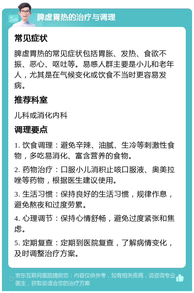 脾虚胃热的治疗与调理 常见症状 脾虚胃热的常见症状包括胃胀、发热、食欲不振、恶心、呕吐等。易感人群主要是小儿和老年人，尤其是在气候变化或饮食不当时更容易发病。 推荐科室 儿科或消化内科 调理要点 1. 饮食调理：避免辛辣、油腻、生冷等刺激性食物，多吃易消化、富含营养的食物。 2. 药物治疗：口服小儿消积止咳口服液、奥美拉唑等药物，根据医生建议使用。 3. 生活习惯：保持良好的生活习惯，规律作息，避免熬夜和过度劳累。 4. 心理调节：保持心情舒畅，避免过度紧张和焦虑。 5. 定期复查：定期到医院复查，了解病情变化，及时调整治疗方案。