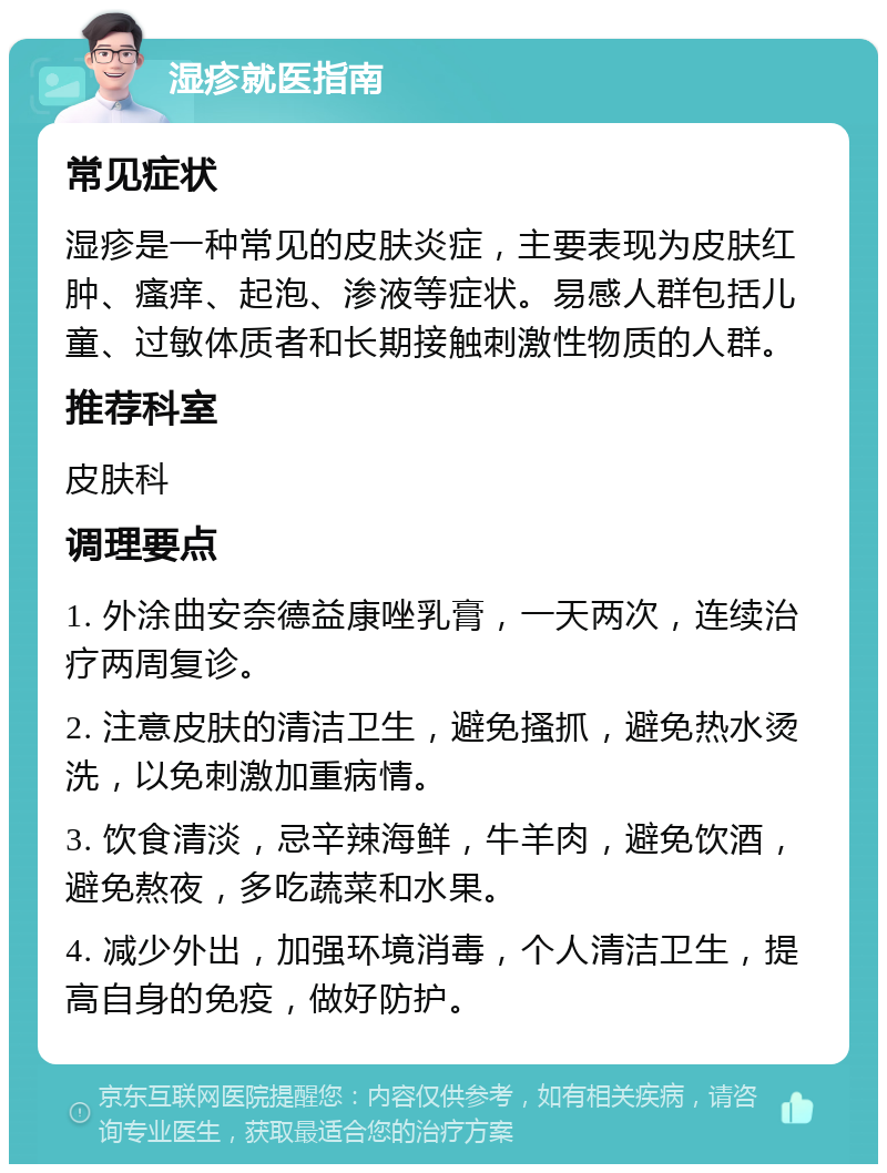 湿疹就医指南 常见症状 湿疹是一种常见的皮肤炎症，主要表现为皮肤红肿、瘙痒、起泡、渗液等症状。易感人群包括儿童、过敏体质者和长期接触刺激性物质的人群。 推荐科室 皮肤科 调理要点 1. 外涂曲安奈德益康唑乳膏，一天两次，连续治疗两周复诊。 2. 注意皮肤的清洁卫生，避免搔抓，避免热水烫洗，以免刺激加重病情。 3. 饮食清淡，忌辛辣海鲜，牛羊肉，避免饮酒，避免熬夜，多吃蔬菜和水果。 4. 减少外出，加强环境消毒，个人清洁卫生，提高自身的免疫，做好防护。