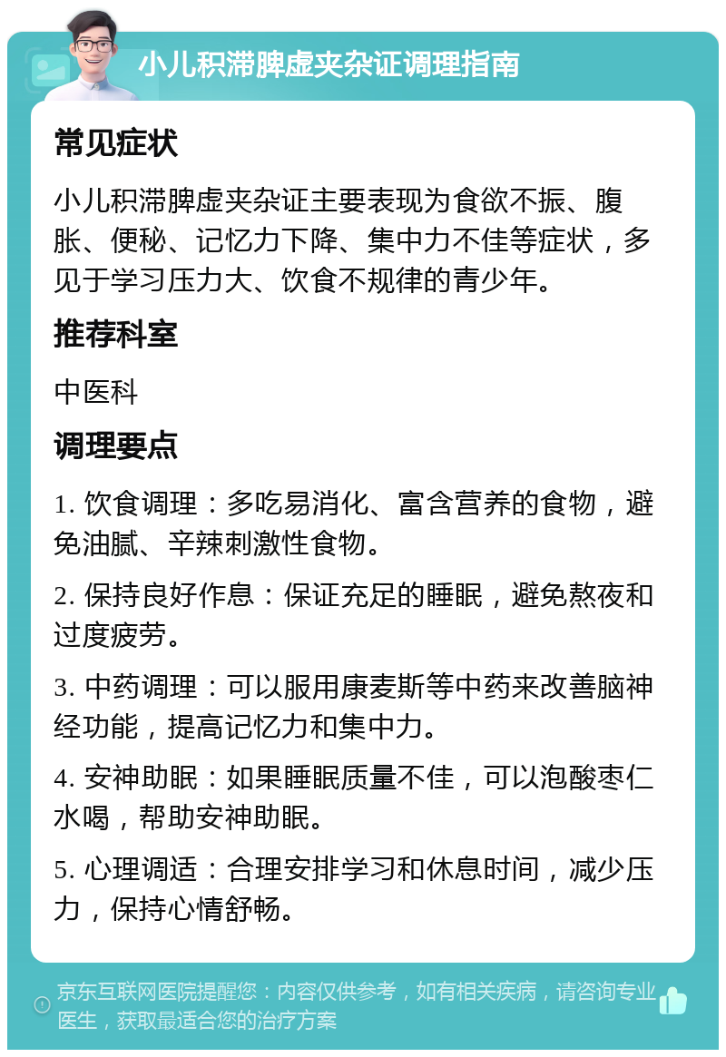 小儿积滞脾虚夹杂证调理指南 常见症状 小儿积滞脾虚夹杂证主要表现为食欲不振、腹胀、便秘、记忆力下降、集中力不佳等症状，多见于学习压力大、饮食不规律的青少年。 推荐科室 中医科 调理要点 1. 饮食调理：多吃易消化、富含营养的食物，避免油腻、辛辣刺激性食物。 2. 保持良好作息：保证充足的睡眠，避免熬夜和过度疲劳。 3. 中药调理：可以服用康麦斯等中药来改善脑神经功能，提高记忆力和集中力。 4. 安神助眠：如果睡眠质量不佳，可以泡酸枣仁水喝，帮助安神助眠。 5. 心理调适：合理安排学习和休息时间，减少压力，保持心情舒畅。