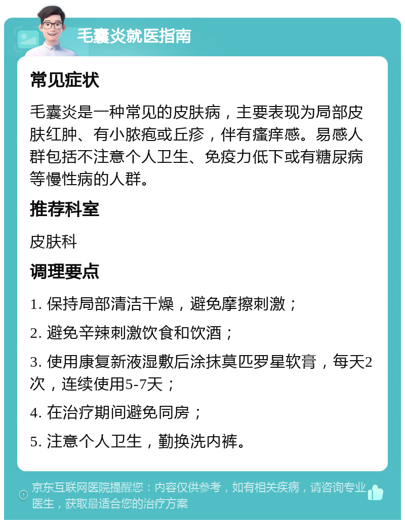 毛囊炎就医指南 常见症状 毛囊炎是一种常见的皮肤病，主要表现为局部皮肤红肿、有小脓疱或丘疹，伴有瘙痒感。易感人群包括不注意个人卫生、免疫力低下或有糖尿病等慢性病的人群。 推荐科室 皮肤科 调理要点 1. 保持局部清洁干燥，避免摩擦刺激； 2. 避免辛辣刺激饮食和饮酒； 3. 使用康复新液湿敷后涂抹莫匹罗星软膏，每天2次，连续使用5-7天； 4. 在治疗期间避免同房； 5. 注意个人卫生，勤换洗内裤。